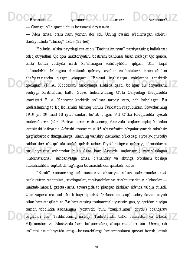 —Bosmachi   yomonmi,   armani   yomonmi?
— Otangni o‘ldirgani uchun bosmachi deysan-da.
—   Men   emas,   otam   ham   yomon   der   edi.   Uning   otasini   o‘ldirmagan   edi-ku!
Saidiy ichida “ahmoq” dedi» (53-bet)
Holbuki, o‘sha paytdagi reaksion “Dashnaksutyun” partiyasining kallakesar
otliq   otryadlari   Qo‘qon   muxtoriyatini   bostirish   bahbnasi   bilan   nafaqat   Qo‘qonda,
balki   butun   vodiyda   misli   ko‘rilmagan   vahshiyliklar   qilgan.   Ular   faqat
“talonchilik”   bilangina   cheklanib   qolmay,   ayollar   va   bolalarni,   tinch   aholini
shafqatsizlarcha   qirgan,   chopgan.   “Bokuni   inglizlarga   xoinlarcha   topshirib
qochgan”   (P.   A.   Kobozev),   turkiylarga   alohida   qasdi   bo‘lgan   bu   otryadlarni
vodiyga   kiritilishini,   hatto,   Sovet   hukumatining   O‘rta   Osiyodagi   favqulodda
komissari   P.   A.   Kobozev   kechirib   bo‘lmas   tarixiy   xato,   deb   baholagan.   Bu
hodisalarning  to‘liq  ko‘lamini   bilmoq  uchun   Turkiston   respublikasi   Sovetlarining
1919   yil   29   mart-10   iyun   kunlari   bo‘lib   o‘tgan   VII   O‘lka   Favqulodda   syezdi
materiallarini   (ular   Partiya   tarixi   institutining   Arxivida   saqlanmoqda)   ko‘zdan
kechirishi kifoyadir. Afsuski, roman muallifi o‘z nafratini o‘zgalar yurtida sababsiz
qirg‘inbarot o‘tkazganlarga, ularning vahshiy kuchidan o‘lkadagi siyosiy-iqtisodiy
rahbarlikni   o‘z   qo‘lida   saqlab   qolish   uchun   foydalanibgina   qolmay,   qilmishlarini
turli   uydirma   axborotlar   bilan   (ular   ham   Arxivda   saqlangan!)   xaspo‘shlagan
“internatsional”   rahbariyatga   emas,   o‘shanday   va   shunga   o‘xshash   boshqa
adolatsizliklar oqibatida tug‘ilgan bosmachilikka qaratadi, xalos.
“Sarob”   romanining   asl   nusxasida   aksariyat   salbiy   qahramonlar   sud-
prokuratura   xodimlari,   savdogarlar,   moliyachilar   va   sho‘ro   madaniy   o‘choqlari—
maktab-maorif,   gazeta-jurnal   tevaragida   to‘plangan   kishilar   sifatida   talqin   etiladi.
Ular   yagona   maqsad—ko‘k   bayroq   ostida   birlashajak   ulug‘   turkiy   davlat   xayoli
bilan harakat qiladilar. Bu harakatning mukammal uyushtirilgan, yuqoridan quyiga
tomon   tobelikka   asoslangan   (yozuvchi   buni   “zanjirsimon”   deydi!)   boshqaruv
organlari   bor,   Tashkilotning   nafaqat   Turkistonda,   balki   Tatariston   va   Ufada,
Afg‘oniston   va   Moskvada   ham   bo‘pinmalari,   aloqa   nuqtalari   bor.   Uning   ish
ko‘lami   esa   nihoyatda   keng—bosmachilarga   har   tomonlama   quvvat   berish,   kerak
31 