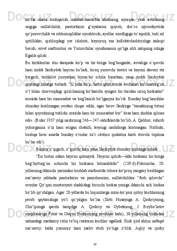 bo‘lsa   ularni   boshqarish,   maktab-maorifda   aholining,   ayniqsa,   yosh   avlodning
ongiga   millatchilik,   panturkizm   g‘oyalarini   quyish,   sho‘ro   iqtisodiyotida
qo‘poruvchilik va ishbuzuqiliklar uyushtirish, ayollar ozodligiga to‘sqinlik, turli xil
qotilliklar,   qishloqdagi   yer   islohoti,   keyinroq   esa   kollektivlashtirishga   xalaqit
berish,  sovet  matbuotini  va Yozuvchilar  uyushmasini  qo‘lga olib xalqning ruhiga
Egalik qilish…
Bu   kirdikorlar   shu   darajada   ko‘p   va   bir-biriga   bog‘langanki,   avvaliga   o‘quvchi
ham xuddi Saidiydek hayron bo‘ladi, biroq yozuvchi tasviri va bayoni davom eta
bergach,   tashkilot   jinoyatlari   birma-bir   ochila   borarkan,   yana   xuddi   Saidiydek
quyidagi holatga tushadi: “U juda ko‘p, hatto qabristonda kechalari ko‘rinaturg‘on
o‘t   bilan   chorvoqdagi   qizilchaning   ko‘karishi   syngari   bir-biridan   uzoq   hodisalar”
asosida ham bir munosabat va bog‘lanish bo‘lganyni ko‘rdi. Bunday bog‘lanishlar
shunday   kutilmagan   yerdan   chiqar   ediki,   agar   birov   Saidiyga   “tamakining   tutuni
bilan quyoshning tutilishi orasida ham bir munosabat bor” desa ham shubha qilmas
edi». (Bular 1937 yilgi nashrning 246—247-sahifalarida bo‘lib, A. Qahhor, oshirib
yuborganini   o‘zi   ham   sezgan   shekilli,   keyingi   nashrlarga   kiritmagan.   Holbuki,
boshqa   biror   asarda   bunday   o‘rinlar   zo‘r   istehzo   qudratini   kasb   etuvchi   topilma
bo‘lar edi!)
Bularni o‘qigach, o‘quvchi ham yana Saidiydek shunday xulosaga keladi:
“Esi  butun odam hayron qolmaydi. Hayron qolish—ikki  hodisani  bir-biriga
bog‘layturg‘on   uchinchi   bir   hodisani   bilmaslikdir”.   (239-6)-Fikrimcha,   20-
yillarning ikkinchi yarmidan boshlab matbuotda tobora ko‘proq yangray boshlagan
ma’naviy   jabhada   panturkizm   va   panislomizm,   millatchilikni   “fosh   qiluvchi”
ovozlar Qo‘qon muxtoriyati shaklidagi birinchi hodisa yoniga ikkinchi sirli hodisa
bo‘lib qo‘shilgan. Agar 20-yillarda bu hujumlarga ozmi-ko‘pmi ijobiy kuchlarning
javob   qaytarishiga   yo‘l   qo‘yilgan   bo‘lsa   (Sotti   Husaynga   A.   Qodiriyning,
Cho‘lponga   qarshi   tanqidga   A.   Qodiriy   va   Oybekning,   J.   Boybo‘latov
maqolalariga Fitrat  va Otajon Hoshimning javoblari kabi), 30-yillarning boshidan
sahnadagi markaziy rolni to‘liq reaksion kuchlar egalladi. Endi ijod ahlini nafaqat
ma’naviy,   balki   jismoniy   ham   mahv   etish   yo‘liga   o‘tildi.   Aqliy   va   ijodiy
32 