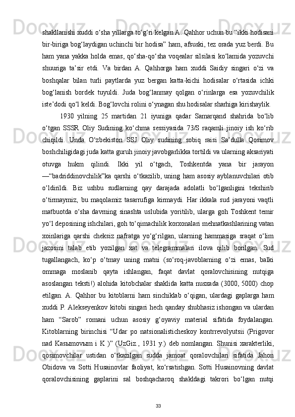 shakllanishi xuddi o‘sha yillarga to‘g‘ri kelgan A. Qahhor uchun bu “ikki hodisani
bir-biriga bog‘laydigan uchinchi bir hodisa” ham, afsuski, tez orada yuz berdi. Bu
ham yana yakka holda emas, qo‘sha-qo‘sha voqealar silsilasi  ko‘lamida yozuvchi
shuuriga   ta’sir   etdi.   Va   birdan   A.   Qahhorga   ham   xuddi   Saidiy   singari   o‘zi   va
boshqalar   bilan   turli   paytlarda   yuz   bergan   katta-kichi   hodisalar   o‘rtasida   ichki
bog‘lanish   bordek   tuyuldi.   Juda   bog‘lanmay   qolgan   o‘rinlarga   esa   yozuvchilik
iste’dodi qo‘l keldi. Bog‘lovchi rolini o‘ynagan shu hodisalar sharhiga kirishaylik.
1930   yilning   25   martidan   21   iyuniga   qadar   Samarqand   shahrida   bo‘lib
o‘tgan   SSSR   Oliy   Sudining   ko‘chma   sessiyasida   73/S   raqamli   jinoiy   ish   ko‘rib
chiqildi.   Unda   O‘zbekiston   SSJ   Oliy   sudining   sobiq   raisi   Sa’dulla   Qosimov
boshchiligidagi juda katta guruh jinoiy javobgarlikka tortildi va ularning aksariyati
otuvga   hukm   qilindi.   Ikki   yil   o‘tgach,   Toshkentda   yana   bir   jarayon
—“badriddinovchilik”ka   qarshi   o‘tkazilib,   uning   ham   asosiy   ayblanuvchilari   otib
o‘ldirildi.   Biz   ushbu   sudlarning   qay   darajada   adolatli   bo‘lganligini   tekshirib
o‘tirmaymiz,   bu   maqolamiz   tasarrufiga   kirmaydi.   Har   ikkala   sud   jarayoni   vaqtli
matbuotda   o‘sha   davrning   sinashta   uslubida   yoritilib,   ularga   goh   Toshkent   temir
yo‘l deposining ishchilari, goh to‘qimachilik korxonalari mehnatkashlarining vatan
xoinlariga   qarshi   cheksiz   nafratga   yo‘g‘rilgan,   ularning   hammasiga   sraqat   o‘lim
jazosini   talab   etib   yozilgan   xat   va   telegrammalari   ilova   qilib   borilgan.   Sud
tugallangach,   ko‘p   o‘tmay   uning   matni   (so‘roq-javoblarning   o‘zi   emas,   balki
ommaga   moslanib   qayta   ishlangan,   faqat   davlat   qoralovchisining   nutqiga
asoslangan   teksti!)   alohida   kitobchalar   shaklida   katta   nusxada   (3000,   5000)   chop
etilgan.   A.   Qahhor   bu   kitoblarni   ham   sinchiklab   o‘qigan,   ulardagi   gaplarga   ham
xuddi P. Alekseyenkov kitobi singari hech qanday shubhasiz ishongan va ulardan
ham   “Sarob”   romani   uchun   asosiy   g‘oyaviy   material   sifatida   foydalangan.
Kitoblarning   birinchisi   “Udar   po   natsionalisticheskoy   kontrrevolyutsii   (Prigovor
nad   Kas ы mov ы m   i   K   )”   (UzGiz.,   1931   y.)   deb   nomlangan.   Shunisi   xarakterliki,
qosimovchilar   ustidan   o‘tkazilgan   sudda   jamoat   qoralovchilari   sifatida   Jahon
Obidova   va   Sotti   Husainovlar   faoliyat,   ko‘rsatishgan.   Sotti   Husainovning   davlat
qoralovchisining   gaplarini   sal   boshqacharoq   shakldagi   takrori   bo‘lgan   nutqi
33 