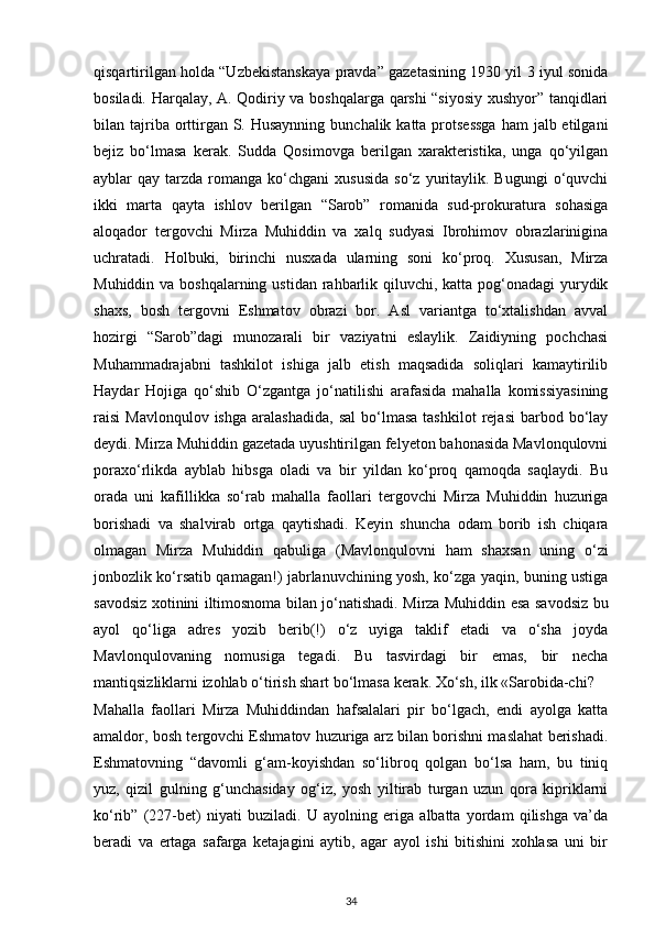 qisqartirilgan holda “Uzbekistanskaya pravda” gazetasining 1930 yil 3 iyul sonida
bosiladi. Harqalay, A. Qodiriy va boshqalarga qarshi “siyosiy xushyor” tanqidlari
bilan tajriba orttirgan  S. Husaynning  bunchalik katta protsessga  ham  jalb etilgani
bejiz   bo‘lmasa   kerak.   Sudda   Qosimovga   berilgan   xarakteristika,   unga   qo‘yilgan
ayblar   qay  tarzda   romanga   ko‘chgani  xususida   so‘z  yuritaylik.  Bugungi   o‘quvchi
ikki   marta   qayta   ishlov   berilgan   “Sarob”   romanida   sud-prokuratura   sohasiga
aloqador   tergovchi   Mirza   Muhiddin   va   xalq   sudyasi   Ibrohimov   obrazlarinigina
uchratadi.   Holbuki,   birinchi   nusxada   ularning   soni   ko‘proq.   Xususan,   Mirza
Muhiddin va boshqalarning ustidan rahbarlik qiluvchi, katta pog‘onadagi yurydik
shaxs,   bosh   tergovni   Eshmatov   obrazi   bor.   Asl   variantga   to‘xtalishdan   avval
hozirgi   “Sarob”dagi   munozarali   bir   vaziyatni   eslaylik.   Zaidiyning   pochchasi
Muhammadrajabni   tashkilot   ishiga   jalb   etish   maqsadida   soliqlari   kamaytirilib
Haydar   Hojiga   qo‘shib   O‘zgantga   jo‘natilishi   arafasida   mahalla   komissiyasining
raisi   Mavlonqulov  ishga   aralashadida,   sal  bo‘lmasa   tashkilot   rejasi  barbod  bo‘lay
deydi. Mirza Muhiddin gazetada uyushtirilgan felyeton bahonasida Mavlonqulovni
poraxo‘rlikda   ayblab   hibsga   oladi   va   bir   yildan   ko‘proq   qamoqda   saqlaydi.   Bu
orada   uni   kafillikka   so‘rab   mahalla   faollari   tergovchi   Mirza   Muhiddin   huzuriga
borishadi   va   shalvirab   ortga   qaytishadi.   Keyin   shuncha   odam   borib   ish   chiqara
olmagan   Mirza   Muhiddin   qabuliga   (Mavlonqulovni   ham   shaxsan   uning   o‘zi
jonbozlik ko‘rsatib qamagan!) jabrlanuvchining yosh, ko‘zga yaqin, buning ustiga
savodsiz xotinini iltimosnoma bilan jo‘natishadi. Mirza Muhiddin esa savodsiz bu
ayol   qo‘liga   adres   yozib   berib(!)   o‘z   uyiga   taklif   etadi   va   o‘sha   joyda
Mavlonqulovaning   nomusiga   tegadi.   Bu   tasvirdagi   bir   emas,   bir   necha
mantiqsizliklarni izohlab o‘tirish shart bo‘lmasa kerak. Xo‘sh, ilk «Sarobida-chi?
Mahalla   faollari   Mirza   Muhiddindan   hafsalalari   pir   bo‘lgach,   endi   ayolga   katta
amaldor, bosh tergovchi Eshmatov huzuriga arz bilan borishni maslahat berishadi.
Eshmatovning   “davomli   g‘am-koyishdan   so‘libroq   qolgan   bo‘lsa   ham,   bu   tiniq
yuz,   qizil   gulning   g‘unchasiday   og‘iz,   yosh   yiltirab   turgan   uzun   qora   kipriklarni
ko‘rib”   (227-bet)   niyati   buziladi.   U   ayolning   eriga   albatta   yordam   qilishga   va’da
beradi   va   ertaga   safarga   ketajagini   aytib,   agar   ayol   ishi   bitishini   xohlasa   uni   bir
34 