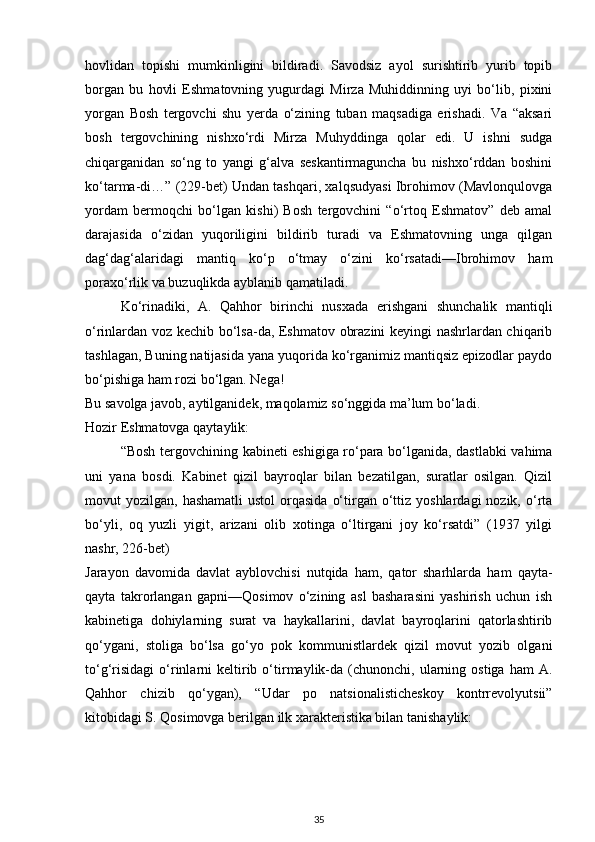 hovlidan   topishi   mumkinligini   bildiradi.   Savodsiz   ayol   surishtirib   yurib   topib
borgan   bu   hovli   Eshmatovning   yugurdagi   Mirza   Muhiddinning   uyi   bo‘lib,   pixini
yorgan   Bosh   tergovchi   shu   yerda   o‘zining   tuban   maqsadiga   erishadi.   Va   “aksari
bosh   tergovchining   nishxo‘rdi   Mirza   Muhyddinga   qolar   edi.   U   ishni   sudga
chiqarganidan   so‘ng   to   yangi   g‘alva   seskantirmaguncha   bu   nishxo‘rddan   boshini
ko‘tarma-di…” (229-bet) Undan tashqari, xalqsudyasi Ibrohimov (Mavlonqulovga
yordam   bermoqchi   bo‘lgan   kishi)   Bosh   tergovchini   “o‘rtoq   Eshmatov”   deb   amal
darajasida   o‘zidan   yuqoriligini   bildirib   turadi   va   Eshmatovning   unga   qilgan
dag‘dag‘alaridagi   mantiq   ko‘p   o‘tmay   o‘zini   ko‘rsatadi—Ibrohimov   ham
poraxo‘rlik va buzuqlikda ayblanib qamatiladi.
Ko‘rinadiki,   A.   Qahhor   birinchi   nusxada   erishgani   shunchalik   mantiqli
o‘rinlardan voz kechib bo‘lsa-da, Eshmatov obrazini keyingi nashrlardan chiqarib
tashlagan, Buning natijasida yana yuqorida ko‘rganimiz mantiqsiz epizodlar paydo
bo‘pishiga ham rozi bo‘lgan. Nega!
Bu savolga javob, aytilganidek, maqolamiz so‘nggida ma’lum bo‘ladi.
Hozir Eshmatovga qaytaylik:
“Bosh tergovchining kabineti eshigiga ro‘para bo‘lganida, dastlabki vahima
uni   yana   bosdi.   Kabinet   qizil   bayroqlar   bilan   bezatilgan,   suratlar   osilgan.   Qizil
movut  yozilgan,  hashamatli   ustol   orqasida   o‘tirgan o‘ttiz yoshlardagi  nozik,  o‘rta
bo‘yli,   oq   yuzli   yigit,   arizani   olib   xotinga   o‘ltirgani   joy   ko‘rsatdi”   (1937   yilgi
nashr, 226-bet)
Jarayon   davomida   davlat   ayblovchisi   nutqida   ham,   qator   sharhlarda   ham   qayta-
qayta   takrorlangan   gapni—Qosimov   o‘zining   asl   basharasini   yashirish   uchun   ish
kabinetiga   dohiylarning   surat   va   haykallarini,   davlat   bayroqlarini   qatorlashtirib
qo‘ygani,   stoliga   bo‘lsa   go‘yo   pok   kommunistlardek   qizil   movut   yozib   olgani
to‘g‘risidagi   o‘rinlarni   keltirib  o‘tirmaylik-da   (chunonchi,  ularning  ostiga   ham   A.
Qahhor   chizib   qo‘ygan),   “Udar   po   natsionalisticheskoy   kontrrevolyutsii”
kitobidagi S. Qosimovga berilgan ilk xarakteristika bilan tanishaylik:
35 