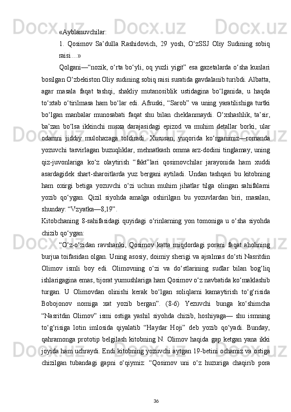 «Ayblanuvchilar:
1.   Qosimov   Sa’dulla   Rashidovich,   29   yosh,   O‘zSSJ   Oliy   Sudining   sobiq
raisi…»
Qolgani—“nozik, o‘rta bo‘yli, oq yuzli yigit” esa gazetalarda o‘sha kunlari
bosilgan O‘zbekiston Oliy sudining sobiq raisi suratida gavdalanib turibdi. Albatta,
agar   masala   faqat   tashqi,   shakliy   mutanosiblik   ustidagina   bo‘lganida,   u   haqda
to‘xtab   o‘tirilmasa   ham   bo‘lar   edi.   Afsuski,   “Sarob”   va   uning   yaratilishiga   turtki
bo‘lgan   manbalar   munosabati   faqat   shu   bilan   cheklanmaydi.   O‘xshashlik,   ta’sir,
ba’zan   bo‘lsa   ikkinchi   nusxa   darajasidagi   epizod   va   muhim   detallar   borki,   ular
odamni   jiddiy   mulohazaga   toldiradi.   Xususan,   yuqorida   ko‘rganimiz—romanda
yozuvchi   tasvirlagan   buzuqliklar,   mehnatkash   omma   arz-dodini   tinglamay,   uning
qiz-juvonlariga   ko‘z   olaytirish   “fakt”lari   qosimovchilar   jarayonida   ham   xuddi
asardagidek   shart-sharoitlarda   yuz   bergani   aytiladi.   Undan   tashqari   bu   kitobning
ham   oxirgi   betiga   yozuvchi   o‘zi   uchun   muhim   jihatlar   tilga   olingan   sahifalarni
yozib   qo‘ygan.   Qizil   siyohda   amalga   oshirilgan   bu   yozuvlardan   biri,   masalan,
shunday: “Vzyatka—8,19”.
Kitobchaning   8-sahifasidagi   quyidagi   o‘rinlarning   yon   tomoniga   u   o‘sha   siyohda
chizib qo‘ygan:
“O‘z-o‘zidan   ravshanki,   Qosimov   katta   miqdordagi   porani   faqat   aholining
burjua toifasidan olgan. Uning asosiy, doimiy sherigi va ajralmas do‘sti Nasritdin
Olimov   ismli   boy   edi.   Olimovning   o‘zi   va   do‘stlarining   sudlar   bilan   bog‘liq
ishlarigagina emas, tijorat yumushlariga ham Qosimov o‘z navbatida ko‘maklashib
turgan.   U   Olimovdan   olinishi   kerak   bo‘lgan   soliqlarni   kamaytirish   to‘g‘risida
Bobojonov   nomiga   xat   yozib   bergan”.   (8-6)   Yezuvchi   bunga   ko‘shimcha
“Nasritdin   Olimov”   ismi   ostiga   yashil   siyohda   chizib,   hoshiyaga—   shu   ismning
to‘g‘risiga   lotin   imlosida   qiyalatib   “Haydar   Hoji”   deb   yozib   qo‘yadi.   Bunday,
qahramonga  prototip  belgilash   kitobning  N.   Olimov  haqida   gap   ketgan   yana  ikki
joyida ham uchraydi. Endi kitobning yozuvchi aytgan 19-betini ochamiz va ostiga
chizilgan   tubandagi   gapni   o‘qiymiz:   “Qosimov   uni   o‘z   huzuriga   chaqirib   pora
36 