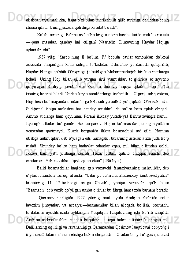 olishdan   uyalmaslikka,   faqat   o‘zi   bilan   sherikchilik   qilib   turishga   ochiqdan-ochiq
shama qiladi. Uning jazosiz qolishiga kafolat beradi”.
Xo‘sh, romanga Eshmatov bo‘lib kirgan odam harakatlarida endi bu masala
—-pora   masalasi   qanday   hal   etilgan?   Nasritdin   Olimovning   Haydar   Hojiga
aylanishi-chi?
1937   yilgi   “Sarob”ning   II   bo‘lim,   IV   bobida   davlat   tomonidan   do‘koni
xususida   chiqarilgan   katta   soliqni   to‘lashdan   Eshmatov   yordamida   qutqarilib,
Haydar   Hojiga   qo‘shib   O‘zgantga   jo‘natilgan   Muhammadrajab   bir   kun   markazga
keladi.   Uning   Hoji   bilan   qilib   yurgan   sirli   yumushlari   to‘g‘risida   so‘rayverib
qo‘ymagan   Saidiyga   javob   berar   ekan,   u   shunday   hiqoya   qiladi:   “Hoji   bo‘lsa
ishning ko‘zini biladi. Undan keyin amaldorlarga inobatlik… Ulgurji soliq chiqsa,
Hoji hech bo‘lmaganda o‘ndan birga keltiradi yo butkul yo‘q qiladi. O‘zi zakonchi.
Sud-janjal   ishiga   aralashsa   har   qanday   mushkul   ish   bo‘lsa   ham   eplab   chiqadi.
Ammo   sudlarga   ham   qoyilman,   Porani   ilikday   yutadi-ya!   Eshmatovingiz   ham…
Ityalog‘i   tilladan   bo‘lgandir.   Har   borganida   Hojini   ko‘rmas-dan,   uning   ziyofatini
yemasdan   qaytmaydi.   Kuzda   borganida   ikkita   bosmachini   sud   qildi.   Hamma
otishga hukm qilar, deb o‘ylagan edi, nimagaki, bularning ustidan ariza juda ko‘p
tushdi.   Shunday   bo‘lsa   ham   badavlat   odamlar   eqan,   pul   bilan   o‘limdan   qoldi.
Ikkovi   ham   yetti   yildanga   kesildi.   Hozir   bittasi   qutilib   chiqqan   emish,   deb
eshitaman. Asli sudlikka o‘qiyturg‘on ekan” (236-byot).
Balki   bosmachilar   haqidagi   gap   yozuvchi   fantaziyasining   mahsulidir,   deb
o‘ylash   mumkin.   Biroq,   afsuski,   “Udar   po   natsionalisticheskoy   kontrrevolyutsii”
kitobining   11—12-be-tidagi   ostiga   Chizilib,   yoniga   yozuvchi   qo‘li   bilan
“Basmach” deb yozib qo‘yilgan ushbu o‘rinlar bu fikrga ham tezda barham beradi:
“Qosimov   raisligida   1927   yilning   mart   oyida   Andijon   shahrida   qator
lavozim   jinoyatlari   va   asosiysi—bosmachilar   bilan   aloqada   bo‘lish,   bosmachi
to‘dalarini   uyushtirishda   ayblangan   Yoqubjon   Isaqulovning   ishi   ko‘rib   chiqildi.
Andijon   mehnatkashlari   suddan   Isaqulovni   otuvga   hukm   qilishini   kutishgan   edi.
Dalillarning og‘irligi va ravshanligiga Qaramasdan Qosimov Isaqulovni bor-yo‘g‘i
6 yil ozodlikdan mahrum etishga hukm chiqaradi… Oradan bir yil o‘tgach, u ozod
37 