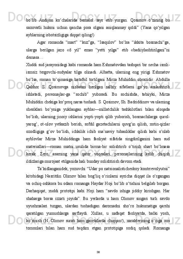 bo‘lib   Andijon   ko‘chalarida   bemalol   sayr   etib   yurgan.   Qosimov   o‘zining   bu
saxovatli   hukmi   uchun   qancha   pora   olgani   aniqlanmay   qoldi”   (Yana   qo‘yilgan
ayblarning isbotsizligiga diqqat qiling!)
Agar   romanda   “mart”   “kuz”ga,   “Isaqulov”   bo‘lsa   “ikkita   bosmachi“ga,
ularga   berilgan   jazo   «6   yil”   emas   “yetti   yilga”   etib   «badiiylashtirilgani”ni
demasa…
Xuddi sud jarayonidagi kabi romanda ham Eshmatovdan tashqari bir necha ismli-
ismsiz   tergovchi-sudyalar   tilga   olinadi.   Albatta,   ularning   eng   yirigi   Eshmatov
bo‘lsa,   roman   to‘qimasiga   batafsil   tortilgani   Mirza   Muhiddin   obrazidir.   Abdulla
Qahhor   S.   Qosimovga   nisbatan   berilgan   salbiy   sifatlarni   go‘yo   aralashtirib
ishlatadi,   pereonajlar-ga   “sochib”   yuboradi.   Bu   sochishda,   tabiiyki,   Mirza
Muhiddin chekiga ko‘proq narsa tushadi. S. Qosimov, Sh. Badriddinov va ularning
sheriklari   bo‘yniga   yuklangan   ayblar—millatchilik   tashkilotlari   bilan   aloqada
bo‘lish,   ularning   jinoiy   ishlarini   yopti-yopti   qilib   yuborish,   bosmachilarga   qurol-
yarog‘,   ot-ulov   yetkazib   berish,   sofdil   gazetachilarni   quvg‘in   qilish,   xotin-qizlar
ozodligiga   g‘ov   bo‘lish,   ichkilik   ichib   ma’naviy   tubanliklar   qilish   kabi   o‘nlab
ayblovlar   Mirza   Muhiddinga   ham   faoliyat   sifatida   singdirilganini   ham   sud
materiallari—roman   matni   usulida   birma-bir   solishtirib   o‘tirish   shart   bo‘lmasa
kerak.   Zero,   asarning   yana   qator   voqealari,   personajlarining   kelib   chiqish
ildizlariga murojaat etilganida hali bunday solishtirish davom etadi.
Ta’kidlanganidek, yozuvchi “Udar po natsionalisticheskoy kontrrevolyutsii”
kitobidagi   Nasritdin   Olimov   bilan   bog‘liq   o‘rinlarni   ayricha   diqqat   ila   o‘rgangan
va ochiq-oshkora bu odam romanga Haydar Hoji bo‘lib o‘tishini belgilab borgan.
Darhaqiqat,   xuddi   prototipi   kabi   Hoji   ham   “savdo   ishiga   jiddiy   kirishgan.   Har
shaharga   borsa   izzati   joyida”.   Bu   yerlarda   u   ham   Olimov   singari   turli   savdo
uyushmalari   tuzgan,   ulardan   tushadigan   daromadni   sho‘ro   hukumatiga   qarshi
qaratilgan   yumushlarga   sarflaydi.   Xullas,   u   nafaqat   faoliyatda,   balki   yosh,
ko‘rinish   (N.   Olimov   surati   ham   gazetalarda   chiqqan!),   xarakterining   o‘ziga   xos
tomonlari   bilan   ham   sud   taqdim   etgan   prototipiga   sodiq   qoladi.   Romanga
38 