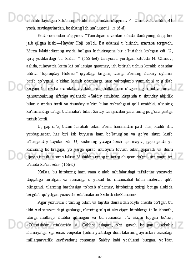 solishtirilayotgan   kitobning   “Hukm”   qismidan   o‘qiymiz:   4.   Olimov   Nasritdin,   41
yosh, savdogarlardan, boshlang‘ich ma’lumotli…» (6-6).
Endi   romandan   o‘qiymiz:   “Tanishgan   odamlari   ichida   Saidiyning   diqqatini
jalb   qilgan   kishi—Haydar   Hoji   bo‘ldi.   Bu   odamni   u   birinchi   martaba   tergrvchi
Mirza   Muhiddinning   uyida   bo‘lgan   kichkinagina   bir   o‘ltirishda   ko‘rgan   edi.   U,
qirq   yoshlardagi   bir   kishi…”   (158-bet)   Jarayonni   yoritgan   kitobda   N.   Olimov,
aslida,   nihoyatda   katta   kit   bo‘lishiga   qaramay,   ish   bitirish   uchun   kerakli   odamlar
oldida   “tuproqday   Hokisor”   qiyofaga   kirgani,   ularga   o‘zining   shaxsiy   uylarini
berib   qo‘ygani,   o‘zidan   kichik   odamlarga   ham   yaltoqlanib   yumushini   to‘g‘rilab
ketgani   bir   necha   marotaba   aytiladi.   Bu   jihatlar   ham   o‘zgarmagan   holda   roman
qahramonining   sifatiga   aylanadi:   «Saidiy   eshikdan   kirganda   u   shunday   abjirlik
bilan   o‘rnidan   turdi   va   shunday   ta’zim   bilan   so‘rashgani   qo‘l   uzatdiki,   o‘zining
ko‘rimsizligi ustiga bu harakati bilan Saidiy darajasidan yana ming pog‘ona pastga
tushib ketdi.
U,   gap-so‘z,   butun   harakati   bilan   o‘zini   hammadan   past   olar,   xuddi   shu
yerdagilardan   har   biri   ish   buyursa   ham   bo‘laturg‘on   va   go‘yo   shuni   kutib
o‘ltirganday   tuyular   edi.   U,   kishining   yuziga   hech   qaramaydi;   gapirganda   yo
kishining   ko‘kragiga,   yo   yerga   qarab   muloyim   tovush   bilan   gapiradi   va   doim
iljayib turadi. Ammo Mirza Muhiddin uning piltaskg chiqqan do‘ppi-sini yaqin toj
o‘rnida ko‘rar edi». (156-6)
Xullas,   bu   kitobning   ham   yana   o‘nlab   sahifalaridagi   tafsilotlar   yozuvchi
diqqatiga   tortilgan   va   romanga   u   yoxud   bu   munosabat   bilan   material   qilib
olinganki,   ularning   barchasiga   to‘xtab   o‘tirmay,   kitobning   oxirgi   betiga   alohida
belgilab qo‘yilgan yozuvchi eslatmalarini keltirib cheklanamiz.
Agar yozuvchi o‘zining bilim  va tajriba doirasidan  xiyla chetda bo‘lgan bu
ikki sud jarayonidagi gaplarga, ularning talqini aks etgan kitoblarga to‘la ishonib,
ularga   mutlaqo   shubha   qilmagan   va   bu   romanda   o‘z   aksini   topgan   bo‘lsa,
«O‘tmishdan   ertaklarida   A.   Qahhor   eslagan,   o‘zi   guvoh   bo‘lgan,   unchalik
ahamiyatga  ega   emas  voqealar  (bilim   yurtidagi  dom-lalarning  ayrimlari  orasidagi
millatparvarlik   kayfiyatlari)   romanga   Saidiy   kabi   yoshlarni   buzgan,   yo‘ldan
39 