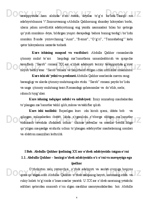 taraqqiyotida   ham   alohida   o‘rin   tutadi,   deyilsa   to‘g‘ri   bo‘ladi. Taniqli   rus
adabiyotshunosi   V.Smirnovaning «Abdulla Qahhorning shunday hikoyalari borki,
ularni   jahon   novellistik   adabiyotining   eng   yaxshi   namunalari   bilan   bir   qatorga
qo‘yish mumkin» deya, bildirgan yuqori darajadagi  bahosi buning  tasdig‘i bo‘lishi
mumkin.   Bunda     yozuvchining   “Anor”,   “Bemor”,   “O‘g‘ri”,   “Tomoshabog‘”   kabi
qator hikoyalarini nazarda tushadi. 
Kurs   ishining   maqsad   va   vazifalari :   Abdulla   Qahhor   romanlarida
ijtimoiy   muhit   ta’siri       haqidagi   ma’lumotlarni   umumlashtirish   va   qisqacha
tavsiflash.   “Sarob”   romani   XX   asr   o zbek   adabiyoti   tarixiy   taraqqiyotida   g oyatʻ ʻ
noyob badiiy asar.  “Sarob”romani va zanjirband etilgan ichki intilishlar muammosi
Kurs ishi ob’yekti va predmeti  Abdulla Qahhor asarlarida mavzu rang-
barangligi  va ularda ijtimoiy muhitning aks etishi .  “ Sarob ” romani paydo bo‘lishi 
va unga  ijtimoiy muhitning tasiri.Romandagi qahramonlar va  dо stlik, mehr, 	
ʻ
ishonch tuyg ulari.	
ʻ  
Kurs ishning tadqiqot uslubi va uslubiyoti:  Ilmiy ommabop manbalardan
tо plangan ma’lumotlar tahlil qilib,xulosa va takliflar qilish.	
ʻ
Kurs   ishi   tuzilishi:   Bajarilgan   kurs     ishi   kirish   qismi,   ikkita   bob       va
qilingan   xulosalardan   iborat.   Ishda   о rganilishi   e’tiborga   olingan   ma’lumotlar	
ʻ
tushunarli   ravishda   ifodalash   uchun     chizma   jadvallar   va   rasmlar   berildi.Ishga
qо yilgan maqsadga erishishi  uchun tо plangan adabiyotlar manbalarning nomlari	
ʻ ʻ
va elektron manzillari keltirildi.
I Bob.  Abdulla Qahhor ijodining XX asr o‘zbek adabiyotida tutgan o‘rni
1.1. Abdulla Qahhor – hozirgi о zbek adabiyotida о z о rni va mavqeyiga ega	
ʻ ʻ ʻ
ijodkor
O‘zbekiston   xalq   yozuvchisi,   o‘zbek   adabiyoti   va   san'ati   rivojiga   beqiyos
qissa qo‘shgan adib Abdulla  Qahhor  o‘zbek xalqining hayoti, insonning ichki  va
ruhiy holati to‘g‘risida o‘lmas asarlar yaratdi. U XX asr o‘zbek nasrining yetakchi
adiblari   qatoridan   munosib   o‘rin   olgan   mashhur   namoyandalardan     biri.   Abdulla
4 