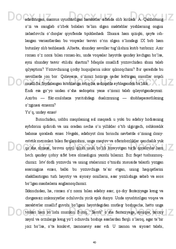 adashtirgan,   maxsus   uyushtirilgan   harakatlar   sifatida   olib   kiriladi.   A.  Qahhorning
o‘zi   va   minglab   o‘zbek   bolalari   ta’lim   olgan   maktablar   yoshlarning   ongini
zaharlovchi   o‘choqlar   qiyofasida   tipiklashadi.   Shunisi   ham   qiziqki,   qayta   ish-
langan   variantlardan   bu   voqealar   tasviri   o‘rin   olgan   o‘limdagi   IX   bob   ham
butunlay olib tashlanadi. Albatta, shunday savollar tug‘ilishini kutib turibmiz: Axir
roman   o‘z   nomi   bilan   roman-ku,   unda   voqealar   hayotda   qanday   kechgan   bo‘lsa,
ayni   shunday   tasvir   etilishi   shartmi?   Maqola   muallifi   yozuvchidan   shuni   talab
qilyaptimi? Yozuvchining ijodiy huquqlarini  inkor qilmoqchimi? Bir  qarashda bu
savollarda   jon   bor.   Qolaversa,   o‘zimiz   hozirga   qadar   keltirgan   misollar   orqali
muallifni foydalangan kitoblariga ortiqcha sadoqatda ayblagandek bo‘ldik.
Endi   esa   go‘yo   undan   o‘sha   sadoqatni   yana   o‘zimiz   talab   qilayotgandaymiz.
Axirbu   —   fikr-mulohaza   yuritishdagi   dualizmning   —   shubhaparastlikning
o‘zginasi emasmi?
Yo‘q, unday emas!
Birinchidan,   ushbu   maqolaning   asl   maqsadi   u   yoki   bu   adabiy   hodisaning
aybdorini   qidirish   va   uni   oradan   necha   o‘n   yilliklar   o‘tib   ulgirgach,   oshkoralik
bahona   qoralash   emas.   Negaki,   adabiyot   ilmi   birinchi   navbatda   o‘zining   ilmiy-
estetik mezonlari bilan farqlanishini, unga maqtov va ofarinbozliklar qanchalik yuk
qo‘sha   olmasa,   birovni   qoyil   qilish   usuli   bo‘lib   borayotgan   turfa   qoralovlar   ham
hech   qanday   ijobiy   sifat   bera   olmasligini   yaxshi   bilamiz.   Biz   faqat   tushunmoq-
chimiz. Iste’dodli  yozuvchi  va uning otalarimiz o‘tmishi  xususida  talantli  yozgan
asarinigina   emas,   balki   bu   yozuvchiga   ta’sir   etgan,   uning   haqiqatlarini
shakllantirgan   turli   hayotiy   va   siyosiy   omillarni,   asar   yozilishiga   sabab   va   asos
bo‘lgan manbalarni anglamoqchimiz.
Ikkinchidan,   ha,   roman   o‘z   nomi   bilan   adabiy   asar,   ijo-diy   fantaziyaga   keng   va
chegarasiz imkoniyatlar ochiluvchi yirik epik dunyo. Unda uyushtirilgan voqea va
xarakterlar   muallif   guvohi   bo‘lgani   hayotdagidan   mutlaqr   boshqacha,   hatto   unga
teskari   ham   bo‘lishi   mumkin.   Biroq,   “Sarob”   o‘sha   fantaziyaga,   ayniqsa,   tarixiy
xayol va orzularga keng yo‘l ochuvchi boshqa asarlardan farqli o‘laroq, agar ta’bir
joiz   bo‘lsa,   o‘ta   konkret,   zamonaviy   asar   edi.   U   zamon   va   siyosat   talabi,
40 