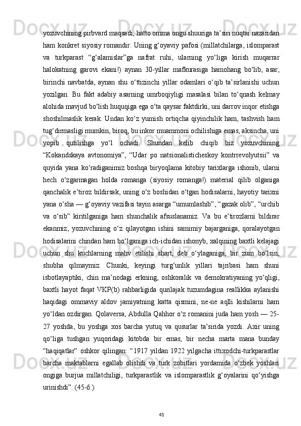 yozuvchining pirbvard maqsadi, hatto omma ongu shuuriga ta’siri nuqtai nazaridan
ham konkret siyosiy romandir. Uning g‘oyaviy pafosi (millatchilarga, islomparast
va   turkparast   “g‘alamislar”ga   nafrat   ruhi,   ularning   yo‘liga   kirish   muqarrar
halokatning   garovi   ekani!)   aynan   30-yillar   mafkurasiga   hamohang   bo‘lib,   asar,
birinchi   navbatda,   aynan   shu   o‘ttizinchi   yillar   odamlari   o‘qib   ta’sirlanishi   uchun
yozilgan.   Bu   fakt   adabiy   asarning   umrboqiyligi   masalasi   bilan   to‘qnash   kelmay
alohida mavjud bo‘lish huquqiga ega o‘ta qaysar faktdirki, uni darrov inqor etishga
shoshilmaslik   kerak.   Undan   ko‘z   yumish   ortiqcha   qiyinchilik   ham,   tashvish   ham
tug‘dirmasligi mumkin, biroq, bu inkor muammoni ochilishiga emas, aksincha, uni
yopib   qutilishga   yo‘l   ochadi.   Shundan   kelib   chiqib   biz   yozuvchining
“Kokandskaya   avtonomiya”,   “Udar   po   natsionalisticheskoy   kontrrevolyutsii”   va
quyida   yana   ko‘radiganimiz   boshqa   biryoqlama   kitobiy   tarixlarga   ishonib,   ularni
hech   o‘zgarmagan   holda   romanga   (siyosiy   romanga!)   material   qilib   olganiga
qanchalik e’tiroz bildirsak, uning o‘z boshidan o‘tgan hodisalarni, hayotiy tarixni
yana o‘sha — g‘oyaviy vazifasi tayin asarga “umumlashib”, “gazak olib”, “urchib
va   o‘sib”   kiritilganiga   ham   shunchalik   afsuslanamiz.   Va   bu   e’tirozlarni   bildirar
ekanmiz,   yozuvchining   o‘z   qilayotgan   ishini   samimiy   bajarganiga,   qoralayotgan
hodisalarini chindan ham bo‘lganiga ich-ichidan ishonyb, xalqining baxtli kelajagi
uchun   shu   kuchlarning   mahv   etilishi   shart,   deb   o‘ylaganiga,   bir   zum   bo‘lsin,
shubha   qilmaymiz.   Chunki,   keyingi   turg‘unlik   yillari   tajribasi   ham   shuni
isbotlayaptiki,   chin   ma’nodagi   erkning,   oshkoralik   va   demokratiyaning   yo‘qligi,
baxtli   hayot   faqat   VKP(b)   rahbarligida   qurilajak   tuzumdagina   reallikka   aylanishi
haqidagi   ommaviy   aldov   jamiyatning   katta   qismini,   ne-ne   aqlli   kishilarni   ham
yo‘ldan ozdirgan. Qolaversa, Abdulla Qahhor o‘z romanini juda ham yosh — 25-
27   yoshda,   bu   yoshga   xos   barcha   yutuq   va   qusurlar   ta’sirida   yozdi.   Axir   uning
qo‘liga   tushgan   yuqoridagi   kitobda   bir   emas,   bir   necha   marta   mana   bunday
“haqiqatlar”   oshkor   qilingan:   “1917   yildan   1922   yilgacha   ittixodchi-turkparastlar
barcha   maktablarni   egallab   olishdi   va   turk   zobitlari   yordamida   o‘zbek   yoshlari
ongiga   burjua   millatchiligi,   turkparastlik   va   islomparastlik   g‘oyalarini   qo‘yishga
urinishdi”. (45-6.)
41