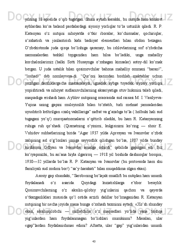 yilning   18   aprelida   o‘qib   tugatgan.   Shuni   aytish   kerakki,   bu   nutqda   ham   konkret
ayblardan   ko‘ra   baland   pardalardagi   siyosiy   yorliqlar   to‘la   ustunlik   qiladi.   R.   P.
Katanyan   o‘z   nutqini   nihoyatda   o‘tkir   iboralar,   ko‘chirmalar,   qochiriqlar,
o‘xshatish   va   jonlantirish   kabi   badiiyat   elementlari   bilan   obdon   bezagan.
O‘zbekistonda   juda   qisqa   bo‘lishiga   qaramay,   bu   ishlovlarining   sof   o‘zbekcha
namunalardan   tashkil   topganidan   ham   bilsa   bo‘ladiki,   unga   mahalliy
korchalonlarimiz   (balki   Sotti   Husaynga   o‘xshagan   kimsalar)   astoy-dil   ko‘mak
bergan.   U   juda   ustalik   bilan   qosimovchilar   bahona   mahalliy   ommani   “baran!”,
“loshad!”   deb   nomlayvera-di.   “Qur’oni   karimdan   boshlab   maktablar   uchun
yozilgan   darsliklargacha   masxaralaydi,   ignadek   aybga   tuyadek   siyosiy   yorliqni
yopishtiradi va nihoyat sudlanuvchilarning aksariyatiga otuv hukmini talab qiladi,
maqsadiga erishadi ham. Ayblov nutqining oraorasida sud raisasi M. I. Vasilyeva-
Yujina   uning   gapini   muloyimlik   bilan   to‘xtatib,   turli   mehnat   jamoalaridan
uyushtirib keltirilgan «xalq vakillariga” nafrat va g‘azabga to‘la ( holbuki hali sud
tugagani   yo‘q!)   murojaatnomalarni   o‘qittirib   oladiki,   bu   ham   R.   Katanyanning
ruhiga   ruh   qo‘shadi.   (Qismatning   o‘yinimi,   kulgisinimi   ko‘ring   —   shoir   E.
Vohidov   suhbatlarining   birida   “Agar   1937   yilda   Apresyan   va   Ivanovlar   o‘zbek
xalqining   asl   o‘g‘lonlari   joniga   sayyodlik   qilishgan   bo‘lsa,   1987   yilda   bunday
kirdikorni   Gdlyan   va   Ivanovlar   amalga   oshirdi”   qabilida   gapirgan   edi.   Biz
ko‘ryapmizki,   bu   an’ana   hiyla   ilgariroq   —   1918   yil   boshida   dashnoqlar   bosqini,
1930—32   yillarda   bo‘lsa   R.   P.   Katanyan   va   Ivanovlar   (bu   protsessda   ham   shu
familiyali sud xodimi bor!) “sa’y-harakati” bilan muqaddima olgan ekan).
Asosiy gap shundaki, “Sarob»ning bo‘lajak muallifi bu nutqdan ham unumli
foydalanadi   o‘z   asarida.   Quyidagi   kuzatishlarga   e’tibor   beraylik.
Qosimovchilarning   o‘z   aksilin-qilobiy   yig‘inlarini   qachon   va   qayerda
o‘tkazganliklari   xususida   qo‘l   ostida   arzirli   dalillar   bo‘lmaganidan   R.   Katanyan
nutqining bir necha joyida mana bunga o‘xshash taxminni aytadi: «Xo‘sh shunday
ekan,   aksilinqilobchi   —   millatchilar   o‘z   maqsadlari   yo‘lida   yana   boshqa
yig‘inlardan   ham   foydalanmagan   bo‘lishlari   mumkinmi?   Masalan,   ular
«gap”lardan   foydalanishmas   edimi?   Albatta,   ular   “gap”   yig‘inlaridan   unumli
43 
