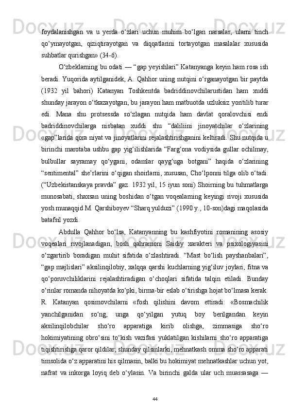 foydalanishgan   va   u   yerda   o‘zlari   uchun   muhim   bo‘lgan   narsalar,   ularni   tinch
qo‘ymayotgan,   qiziqtirayotgan   va   diqqatlarini   tortayotgan   masalalar   xususida
suhbatlar qurishgan» (34-6).
O‘zbeklarning bu odati — “gap yeyishlari” Katanyanga keyin ham rosa ish
beradi. Yuqorida aytilganidek, A. Qahhor uning nutqini o‘rganayotgan bir paytda
(1932   yil   bahori)   Katanyan   Toshkentda   badriddinovchilarustidan   ham   xuddi
shunday jarayon o‘tkazayotgan, bu jarayon ham matbuotda uzluksiz yoritilib turar
edi.   Mana   shu   protsessda   so‘zlagan   nutqida   ham   davlat   qoralovchisi   endi
badriddinovchilarga   nisbatan   xuddi   shu   “daliliini   jinoyatchilar   o‘zlarining
«gap”larida qora niyat va jinoyatlarini rejalashtirishganini keltiradi. Shu nutqida u
birinchi   marotaba   ushbu   gap   yig‘ilishlarida   “Farg‘ona   vodiysida   gullar   ochilmay,
bulbullar   sayramay   qo‘ygani,   odamlar   qayg‘uga   botgani”   haqida   o‘zlarining
“sentimental” she’rlarini o‘qigan shoirlarni, xususan, Cho‘lponni tilga olib o‘tadi.
(“Uzbekistanskaya pravda” gaz. 1932 yil, 15 iyun soni) Shoirning bu tuhmatlarga
munosabati,   shaxsan   uning   boshidan   o‘tgan   voqealarning   keyingi   rivoji   xususida
yosh munaqqid M. Qarshiboyev “Sharq yulduzi” (1990 y., 10-son)dagi maqolasida
batafsil yozdi.
Abdulla   Qahhor   bo‘lsa,   Katanyanning   bu   kashfiyotini   romanining   asosiy
voqealari   rivojlanadigan,   bosh   qahramoni   Saidiy   xarakteri   va   psixologiyasini
o‘zgartirib   boradigan   muhit   sifatida   o‘zlashtiradi.   “Mast   bo‘lish   payshanbalari”,
“gap majlislari” aksilinqilobiy, xalqqa qarshi kuchlarning yig‘iluv joylari, fitna va
qo‘poruvchiliklarini   rejalashtiradigan   o‘choqlari   sifatida   talqin   etiladi.   Bunday
o‘rinlar romanda nihoyatda ko‘pki, birma-bir eslab o‘tirishga hojat bo‘lmasa kerak.
R.   Katanyan   qosimovchilarni   «fosh   qilishini   davom   ettiradi:   «Bosmachilik
yanchilganidan   so‘ng,   unga   qo‘yilgan   yutuq   boy   berilgandan   keyin
aksilinqilobchilar   sho‘ro   apparatiga   kirib   olishga,   zimmasiga   sho‘ro
hokimiyatining   obro‘sini   to‘kish   vazifasi   yuklatilgan   kishilarni   sho‘ro   apparatiga
tiqishtirishga qaror qildilar; shunday qilsinlarki, mehnatkash omma sho‘ro apparati
timsolida o‘z apparatini his qilmasin, balki bu hokimiyat mehnatkashlar uchun yot,
nafrat   va   inkorga   loyiq   deb   o‘ylasin.   Va   birinchi   galda   ular   uch   muassasaga   —
44 