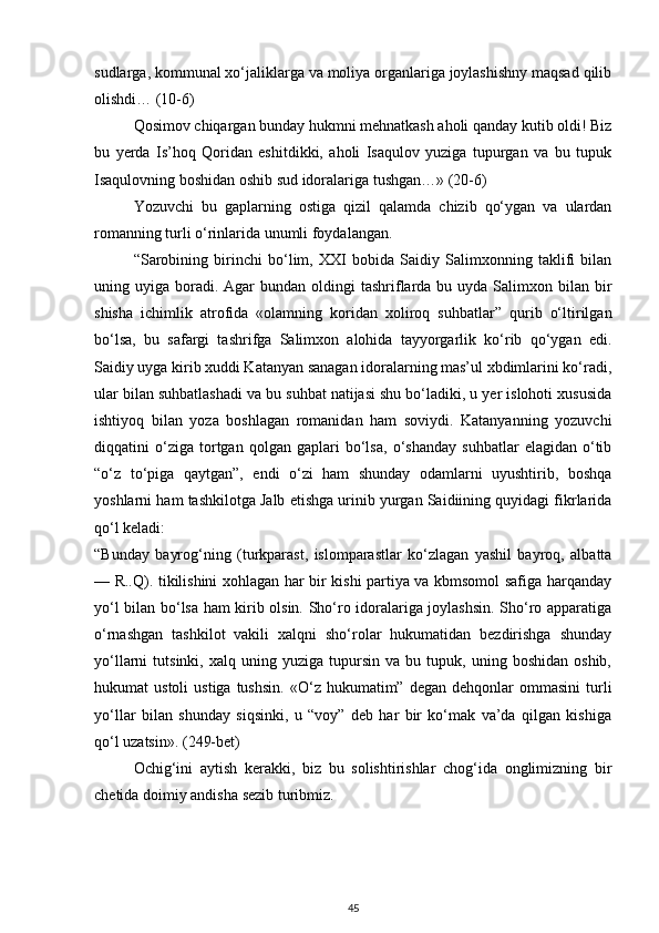 sudlarga, kommunal xo‘jaliklarga va moliya organlariga joylashishny maqsad qilib
olishdi… (10-6)
Qosimov chiqargan bunday hukmni mehnatkash aholi qanday kutib oldi! Biz
bu   yerda   Is’hoq   Qoridan   eshitdikki,   aholi   Isaqulov   yuziga   tupurgan   va   bu   tupuk
Isaqulovning boshidan oshib sud idoralariga tushgan…» (20-6)
Yozuvchi   bu   gaplarning   ostiga   qizil   qalamda   chizib   qo‘ygan   va   ulardan
romanning turli o‘rinlarida unumli foydalangan.
“Sarobining   birinchi   bo‘lim,   XXI   bobida   Saidiy   Salimxonning   taklifi   bilan
uning uyiga  boradi.  Agar  bundan  oldingi  tashriflarda bu  uyda Salimxon  bilan  bir
shisha   ichimlik   atrofida   «olamning   koridan   xoliroq   suhbatlar”   qurib   o‘ltirilgan
bo‘lsa,   bu   safargi   tashrifga   Salimxon   alohida   tayyorgarlik   ko‘rib   qo‘ygan   edi.
Saidiy uyga kirib xuddi Katanyan sanagan idoralarning mas’ul xbdimlarini ko‘radi,
ular bilan suhbatlashadi va bu suhbat natijasi shu bo‘ladiki, u yer islohoti xususida
ishtiyoq   bilan   yoza   boshlagan   romanidan   ham   soviydi.   Katanyanning   yozuvchi
diqqatini   o‘ziga   tortgan   qolgan   gaplari   bo‘lsa,   o‘shanday   suhbatlar   elagidan   o‘tib
“o‘z   to‘piga   qaytgan”,   endi   o‘zi   ham   shunday   odamlarni   uyushtirib,   boshqa
yoshlarni ham tashkilotga Jalb etishga urinib yurgan Saidiining quyidagi fikrlarida
qo‘l keladi:
“Bunday   bayrog‘ning   (turkparast,   islomparastlar   ko‘zlagan   yashil   bayroq,   albatta
— R..Q). tikilishini xohlagan har bir kishi partiya va kbmsomol safiga harqanday
yo‘l bilan bo‘lsa ham kirib olsin. Sho‘ro idoralariga joylashsin. Sho‘ro apparatiga
o‘rnashgan   tashkilot   vakili   xalqni   sho‘rolar   hukumatidan   bezdirishga   shunday
yo‘llarni   tutsinki,   xalq   uning  yuziga   tupursin   va   bu  tupuk,   uning  boshidan   oshib,
hukumat   ustoli  ustiga   tushsin.  «O‘z  hukumatim”  degan   dehqonlar  ommasini   turli
yo‘llar   bilan   shunday   siqsinki,   u   “voy”   deb   har   bir   ko‘mak   va’da   qilgan   kishiga
qo‘l uzatsin». (249-bet)
Ochig‘ini   aytish   kerakki,   biz   bu   solishtirishlar   chog‘ida   onglimizning   bir
chetida doimiy andisha sezib turibmiz.
45 