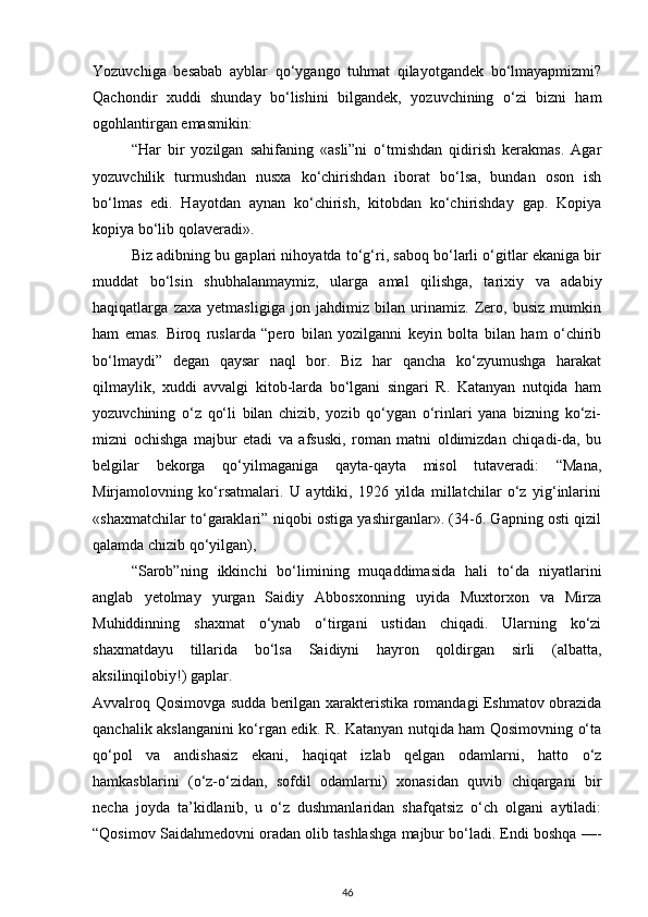 Yozuvchiga   besabab   ayblar   qo‘ygango   tuhmat   qilayotgandek   bo‘lmayapmizmi?
Qachondir   xuddi   shunday   bo‘lishini   bilgandek,   yozuvchining   o‘zi   bizni   ham
ogohlantirgan emasmikin:
“Har   bir   yozilgan   sahifaning   «asli”ni   o‘tmishdan   qidirish   kerakmas.   Agar
yozuvchilik   turmushdan   nusxa   ko‘chirishdan   iborat   bo‘lsa,   bundan   oson   ish
bo‘lmas   edi.   Hayotdan   aynan   ko‘chirish,   kitobdan   ko‘chirishday   gap.   Kopiya
kopiya bo‘lib qolaveradi».
Biz adibning bu gaplari nihoyatda to‘g‘ri, saboq bo‘larli o‘gitlar ekaniga bir
muddat   bo‘lsin   shubhalanmaymiz,   ularga   amal   qilishga,   tarixiy   va   adabiy
haqiqatlarga   zaxa   yetmasligiga   jon   jahdimiz   bilan   urinamiz.   Zero,   busiz   mumkin
ham   emas.   Biroq   ruslarda   “pero   bilan   yozilganni   keyin   bolta   bilan   ham   o‘chirib
bo‘lmaydi”   degan   qaysar   naql   bor.   Biz   har   qancha   ko‘zyumushga   harakat
qilmaylik,   xuddi   avvalgi   kitob-larda   bo‘lgani   singari   R.   Katanyan   nutqida   ham
yozuvchining   o‘z   qo‘li   bilan   chizib,   yozib   qo‘ygan   o‘rinlari   yana   bizning   ko‘zi-
mizni   ochishga   majbur   etadi   va   afsuski,   roman   matni   oldimizdan   chiqadi-da,   bu
belgilar   bekorga   qo‘yilmaganiga   qayta-qayta   misol   tutaveradi:   “Mana,
Mirjamolovning   ko‘rsatmalari.   U   aytdiki,   1926   yilda   millatchilar   o‘z   yig‘inlarini
«shaxmatchilar to‘garaklari” niqobi ostiga yashirganlar». (34-6. Gapning osti qizil
qalamda chizib qo‘yilgan),
“Sarob”ning   ikkinchi   bo‘limining   muqaddimasida   hali   to‘da   niyatlarini
anglab   yetolmay   yurgan   Saidiy   Abbosxonning   uyida   Muxtorxon   va   Mirza
Muhiddinning   shaxmat   o‘ynab   o‘tirgani   ustidan   chiqadi.   Ularning   ko‘zi
shaxmatdayu   tillarida   bo‘lsa   Saidiyni   hayron   qoldirgan   sirli   (albatta,
aksilinqilobiy!) gaplar.
Avvalroq Qosimovga sudda berilgan xarakteristika romandagi Eshmatov obrazida
qanchalik akslanganini ko‘rgan edik. R. Katanyan nutqida ham Qosimovning o‘ta
qo‘pol   va   andishasiz   ekani,   haqiqat   izlab   qelgan   odamlarni,   hatto   o‘z
hamkasblarini   (o‘z-o‘zidan,   sofdil   odamlarni)   xonasidan   quvib   chiqargani   bir
necha   joyda   ta’kidlanib,   u   o‘z   dushmanlaridan   shafqatsiz   o‘ch   olgani   aytiladi:
“Qosimov Saidahmedovni oradan olib tashlashga majbur bo‘ladi. Endi boshqa —-
46 