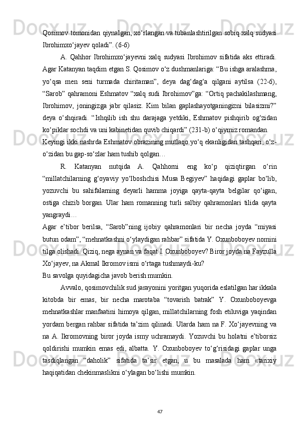 Qosimov tomonidan qiynalgan, xo‘rlangan va tubanlashtirilgan sobiq xalq sudyasi
Ibrohimxo‘jayev qoladi”. (6-6)
A.   Qahhor   Ibrohimxo‘jayevni   xalq   sudyasi   Ibrohimov   sifatida   aks   ettiradi.
Agar Katanyan taqdim etgan S. Qosimov o‘z dushmanlariga: “Bu ishga aralashma,
yo‘qsa   men   seni   turmada   chiritaman”,   deya   dag‘dag‘a   qilgani   aytilsa   (22-6),
“Sarob” qahramoni Eshmatov “xalq sudi  Ibrohimov”ga: “Ortiq pachakilashmang,
Ibrohimov,   joningizga   jabr   qilasiz.   Kim   bilan   gaplashayotganingizni   bilasizmi?”
deya   o‘shqiradi.   “Ishqilib   ish   shu   darajaga   yetdiki,   Eshmatov   pishqirib   og‘zidan
ko‘piklar sochdi va uni kabinetidan quvib chiqardi” (231-b) o‘qiymiz romandan.
Keyingi ikki nashrda Eshmatov obrazining mutlaqo yo‘q ekanligidan tashqari, o‘z-
o‘zidan bu gap-so‘zlar ham tushib qolgan…
R.   Katanyan   nutqida   A.   Qahhorni   eng   ko‘p   qiziqtirgan   o‘rin
“millatchilarning   g‘oyaviy   yo‘lboshchisi   Musa   Begiyev”   haqidagi   gaplar   bo‘lib,
yozuvchi   bu   sahifalarning   deyarli   hamma   joyiga   qayta-qayta   belgilar   qo‘igan,
ostiga   chizib   borgan.   Ular   ham   romanning   turli   salbiy   qahramonlari   tilida   qayta
yangraydi…
Agar   e’tibor   berilsa,   “Sarob”ning   ijobiy   qahramonlari   bir   necha   joyda   “miyasi
butun odam”, “mehnatkashni o‘ylaydigan rahbar” sifatida Y. Oxunboboyev nomini
tilga olishadi. Qiziq, nega aynan va faqat I. Oxunboboyev? Biror joyda na Fayzulla
Xo‘jayev, na Akmal Ikromov ismi o‘rtaga tushmaydi-ku?
Bu savolga quyidagicha javob berish mumkin.
Avvalo, qosimovchilik sud jarayonini yoritgan yuqorida eslatilgan har ikkala
kitobda   bir   emas,   bir   necha   marotaba   “tovarish   batrak”   Y.   Oxunboboyevga
mehnatkashlar manfaatini himoya qilgan, millatchilarning fosh etiluviga yaqindan
yordam bergan rahbar sifatida ta’zim qilinadi. Ularda ham na F. Xo‘jayevning va
na   A.   Ikromovning   biror   joyda   ismy   uchramaydi.   Yozuvchi   bu   holatni   e’tiborsiz
qoldirishi   mumkin   emas   edi,   albatta.   Y.   Oxunboboyev   to‘g‘risidagi   gaplar   unga
tasdiqlangan   “daholik”   sifatida   ta’sir   etgan,   u   bu   masalada   ham   «tarixiy
haqiqatidan chekinmaslikni o‘ylagan bo‘lishi mumkin.
47 