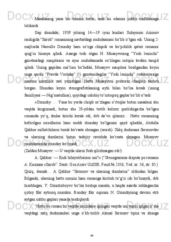 Masalaning   yana   bir   tomoni   borki,   endi   bu   odamni   jiddiy   mulbhazaga
toldiradi.
Gap   shundaki,   1939   yilning   14—19   iyun   kunlari   Sulaymon   Azimov
raisligida “Sarob” romanining navbatdagi muhokamasi bo‘lib o‘tgan edi. Uning 2-
majlisida   Nasrullo   Oxundiy   ham   so‘zga   chiqadi   va   ko‘pchilik   qatori   romanni
qizg‘in   himoya   qiladi.   Asarga   tosh   otgan   H.   Musayevning   “Yosh   leninchi”
gazetasidagi   maqolasini   va   ayni   muhokamada   so‘zlagan   nutqini   keskin   tanqid
qiladi.   Uning   gapidan   ma’lum   bo‘ladiki,   Musayev   maqolasi   bosilgandan   keyin
unga   qarshi   “Pravda   Vostoka”   (!)   gazetasidagilar   “Yosh   leninchi”   redaksiyasiga
maxsus   norozilik   xati   yozishgan.   Hatto   Musayevni   prokuror   chaqirib   tanbeh
bergan.   Shundan   keyin   stenografistikaning   aybi   bilan   bo‘lsa   kerak   (uning
familiyasi — Nig‘matullina), quyidagi uslubiy to‘mtoqroq gaplar bo‘lib o‘tadi:
«Oxundiy: … Yana bu yerda chiqib so‘zlagan o‘rtoqlar butun masalani shu
vaqtda   kirgizmadi,   butun   shu   20-yildan   tortib   kolxoz   qurilishigacha   bo‘lgan
romanda   yo‘q,   shular   kirishi   kerak   edi,   deb   da’vo   qilamiz…   Hatto   romanning
keltirilgan   misollarini   ham   xuddi   shunday   bo‘lganini   qayd   qiladiki,   Abdulla
Qahhor millatchilarni tuzuk ko‘rsata olmagan (emish). Xalq dushmani Ikromovlar
va   ularning   dumlarini   butun   tadrijiy   ravishda   ko‘rsata   olmagan.   Musayev
muzokarasida shunday ko‘rinadi.
(Zaldan Musayev: — U vaqtda ularni fosh qilishmagan edi!)
A. Qahhor: — Endi bilayotibsizmi uni?» (“Stenogramma disputa po romanu
A. Kaxxara «Sarob”. Sentr. Gos.Arxiv UzSSR. Fond.№ 2356, Yed. xr. 56, str. 85.)
Qiziq,   demak…   A   Qahhor   “Ikromov   va   ularning   dumlarini”   oldindan   bilgan.
Bilganki,   ularning   hatto   nomini   ham   romanga   kiritish   to‘g‘ri   ish   bo‘lmaydi,   deb
hisoblagan.   Y.   Oxunboboyev   bo‘lsa   boshqa   masala,   u   haqda   asarda   xohlagancha
ijobiy   fikr   aytmoq   mumkin.   Bunday   fikr   oqimini   N.   Oxundiyning   davom   etib
aytgan ushbu gaplari yanada tasdiqlaydi:
“Hatto bu roman bir vaqtda muzokara qilingan vaqtda uni taqriz qilgan o‘sha
vaqtdagi   xalq   dushmanlari   unga   o‘lib-tirilib   Akmal   Ikromov   tipini   va   shunga
48 