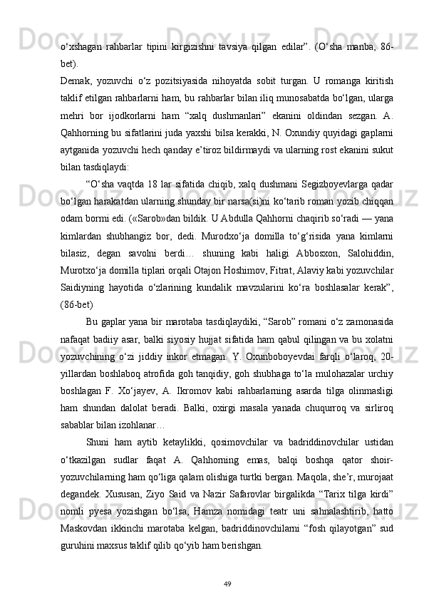 o‘xshagan   rahbarlar   tipini   kirgizishni   tavsiya   qilgan   edilar”.   (O‘sha   manba,   86-
bet).
Demak,   yozuvchi   o‘z   pozitsiyasida   nihoyatda   sobit   turgan.   U   romanga   kiritish
taklif etilgan rahbarlarni ham, bu rahbarlar bilan iliq munosabatda bo‘lgan, ularga
mehri   bor   ijodkorlarni   ham   “xalq   dushmanlari”   ekanini   oldindan   sezgan.   A.
Qahhorning bu sifatlarini juda yaxshi bilsa kerakki, N. Oxundiy quyidagi gaplarni
aytganida yozuvchi hech qanday e’tiroz bildirmaydi va ularning rost ekanini sukut
bilan tasdiqlaydi:
“O‘sha vaqtda 18 lar sifatida chiqib, xalq dushmani  Segizboyevlarga qadar
bo‘lgan harakatdan ularning shunday bir narsa(si)ni ko‘tarib roman yozib chiqqan
odam bormi edi. («Sarob»dan bildik. U Abdulla Qahhorni chaqirib so‘radi — yana
kimlardan   shubhangiz   bor,   dedi.   Murodxo‘ja   domilla   to‘g‘risida   yana   kimlarni
bilasiz,   degan   savolni   berdi…   shuning   kabi   haligi   Abbosxon,   Salohiddin,
Murotxo‘ja domilla tiplari orqali Otajon Hoshimov, Fitrat, Alaviy kabi yozuvchilar
Saidiyning   hayotida   o‘zlarining   kundalik   mavzularini   ko‘ra   boshlasalar   kerak”,
(86-bet)
Bu gaplar yana bir marotaba tasdiqlaydiki, “Sarob” romani o‘z zamonasida
nafaqat badiiy asar, balki siyosiy hujjat sifatida ham qabul qilingan va bu xolatni
yozuvchining   o‘zi   jiddiy   inkor   etmagan.   Y.   Oxunboboyevdai   farqli   o‘laroq,   20-
yillardan boshlaboq atrofida goh tanqidiy, goh shubhaga to‘la mulohazalar urchiy
boshlagan   F.   Xo‘jayev,   A.   Ikromov   kabi   rahbarlarning   asarda   tilga   olinmasligi
ham   shundan   dalolat   beradi.   Balki,   oxirgi   masala   yanada   chuqurroq   va   sirliroq
sabablar bilan izohlanar…
Shuni   ham   aytib   ketaylikki,   qosimovchilar   va   badriddinovchilar   ustidan
o‘tkazilgan   sudlar   faqat   A.   Qahhorning   emas,   balqi   boshqa   qator   shoir-
yozuvchilarning ham qo‘liga qalam olishiga turtki bergan. Maqola, she’r, murojaat
degandek.   Xususan,   Ziyo   Said   va   Nazir   Safarovlar   birgalikda   “Tarix   tilga   kirdi”
nomli   pyesa   yozishgan   bo‘lsa,   Hamza   nomidagi   teatr   uni   sahnalashtirib,   hatto
Maskovdan   ikkinchi   marotaba   kelgan,   badriddinovchilarni   “fosh   qilayotgan”   sud
guruhini maxsus taklif qilib qo‘yib ham berishgan.
49 