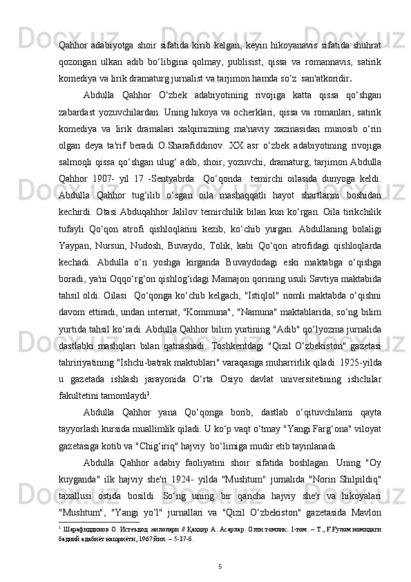 Qahhor   adabiyotga   shoir   sifatida   kirib   kelgan,   keyin   hikoyanavis   sifatida   shuhrat
qozongan   ulkan   adib   bo‘libgina   qolmay,   publisist,   qissa   va   romannavis,   satirik
komediya va lirik dramaturg jurnalist va tarjimon hamda so‘z  san'atkoridir .
Abdulla   Qahhor   O‘zbek   adabiyotining   rivojiga   katta   qissa   qo‘shgan
zabardast  yozuvchilardan.  Uning hikoya  va ocherklari, qissa  va  romanlari, satirik
komediya   va   lirik   dramalari   xalqimizning   ma'naviy   xazinasidan   munosib   o‘rin
olgan   deya   ta'rif   beradi   O.Sharafiddinov.   XX   asr   o‘zbek   adabiyotining   rivojiga
salmoqli  qissa  qo‘shgan ulug‘ adib, shoir, yozuvchi, dramaturg, tarjimon Abdulla
Qahhor   1907-   yil   17   -Sentyabrda     Qo‘qonda     temirchi   oilasida   dunyoga   keldi.
Abdulla   Qahhor   tug‘ilib   o‘sgan   oila   mashaqqatli   hayot   shartlarini   boshidan
kechirdi. Otasi  Abduqahhor  Jalilov  temirchilik bilan  kun ko‘rgan.  Oila  tirikchilik
tufayli   Qo‘qon   atrofi   qishloqlarini   kezib,   ko‘chib   yurgan.   Abdullaning   bolaligi
Yaypan,   Nursun,   Nudosh,   Buvaydo,   Tolik,   kabi   Qo‘qon   atrofidagi   qishloqlarda
kechadi.   Abdulla   o‘n   yoshga   kirganda   Buvaydodagi   eski   maktabga   o‘qishga
boradi, ya'ni Oqqo‘rg‘on qishlog‘idagi Mamajon qorining usuli Savtiya maktabida
tahsil  oldi. Oilasi    Qo‘qonga ko‘chib kelgach, "Istiqlol" nomli  maktabda o‘qishni
davom ettiradi, undan internat, "Kommuna", "Namuna" maktablarida, so‘ng bilim
yurtida tahsil ko‘radi. Abdulla Qahhor bilim yurtining "Adib" qo‘lyozma jurnalida
dastlabki   mashqlari   bilan   qatnashadi.   Toshkentdagi   "Qizil   O‘zbekiston"   gazetasi
tahririyatining "Ishchi-batrak maktublari" varaqasiga muharrirlik qiladi.  1925-yilda
u   gazetada   ishlash   jarayonida   O‘rta   Osiyo   davlat   universitetining   ishchilar
fakultetini tamomlaydi 1
.
Abdulla   Qahhor   yana   Qo‘qonga   borib,   dastlab   o‘qituvchilarni   qayta
tayyorlash kursida muallimlik qiladi. U ko‘p vaqt o‘tmay "Yangi Farg‘ona" viloyat
gazetasiga kotib va "Chig‘iriq" hajviy  bo‘limiga mudir etib tayinlanadi. 
Abdulla   Qahhor   adabiy   faoliyatini   shoir   sifatida   boshlagan.   Uning   "Oy
kuyganda"   ilk   hajviy   she'ri   1924-   yilda   "Mushtum"   jurnalida   "Norin   Shilpildiq"
taxallusi   ostida   bosildi.   So‘ng   uning   bir   qancha   hajviy   she'r   va   hikoyalari
"Mushtum",   "Yangi   yo‘l"   jurnallari   va   "Qizil   O‘zbekiston"   gazetasida   Mavlon
1
  Шарафиддинов О. Истеъдод жилолари // Қаҳҳор А. Асарлар. Олти томлик. 1-том. – Т., Ғ.Ғулом номидаги
бадиий адабиёт нашриёти, 1967 йил. – 5-37-б.
5 