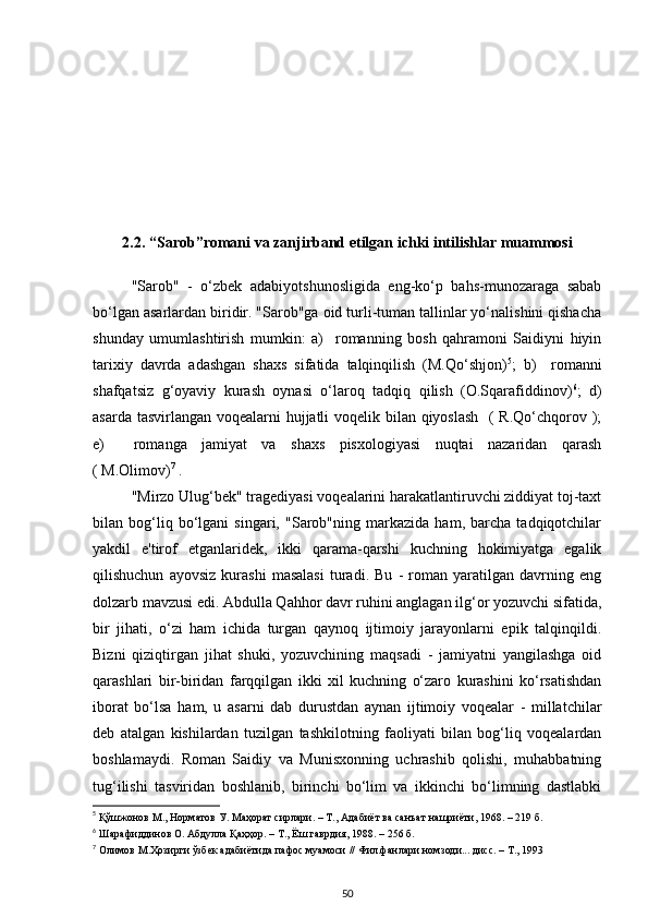 2.2.  “Sarob”romani va zanjirband etilgan  ichki intilishlar muammosi
"Sarob"   -   o‘zbek   adabiyotshunosligida   eng-ko‘p   bahs-munozaraga   sabab
bo‘lgan asarlardan biridir. "Sarob"ga oid turli-tuman tallinlar yo‘nalishini qishacha
shunday   umumlashtirish   mumkin:   a)     romanning   bosh   qahramoni   Saidiyni   hiyin
tarixiy   davrda   adashgan   shaxs   sifatida   talqinqilish   (M.Qo‘shjon) 5
;   b)     romanni
shafqatsiz   g‘oyaviy   kurash   oynasi   o‘laroq   tadqiq   qilish   (O.Sqarafiddinov) 6
;   d)
asarda tasvirlangan voqealarni hujjatli  voqelik bilan qiyoslash    ( R.Qo‘chqorov );
e)     romanga   jamiyat   va   shaxs   pisxologiyasi   nuqtai   nazaridan   qarash
( M.Olimov) 7
 . 
"Mirzo Ulug‘bek" tragediyasi voqealarini harakatlantiruvchi ziddiyat toj-taxt
bilan   bog‘liq   bo‘lgani   singari,   "Sarob"ning   markazida   ham,   barcha   tadqiqotchilar
yakdil   e'tirof   etganlaridek,   ikki   qarama-qarshi   kuchning   hokimiyatga   egalik
qilishuchun   ayovsiz   kurashi   masalasi   turadi.   Bu   -   roman   yaratilgan   davrning   eng
dolzarb mavzusi edi. Abdulla Qahhor davr ruhini anglagan ilg‘or yozuvchi sifatida,
bir   jihati,   o‘zi   ham   ichida   turgan   qaynoq   ijtimoiy   jarayonlarni   epik   talqinqildi.
Bizni   qiziqtirgan   jihat   shuki,   yozuvchining   maqsadi   -   jamiyatni   yangilashga   oid
qarashlari   bir-biridan   farqqilgan   ikki   xil   kuchning   o‘zaro   kurashini   ko‘rsatishdan
iborat   bo‘lsa   ham,   u   asarni   dab   durustdan   aynan   ijtimoiy   voqealar   -   millatchilar
deb   atalgan   kishilardan   tuzilgan   tashkilotning   faoliyati   bilan   bog‘liq   voqealardan
boshlamaydi.   Roman   Saidiy   va   Munisxonning   uchrashib   qolishi,   muhabbatning
tug‘ilishi   tasviridan   boshlanib,   birinchi   bo‘lim   va   ikkinchi   bo‘limning   dastlabki
5
  Қўшжонов М., Норматов У. Маҳорат сирлари. – Т., Адабиёт ва санъат нашриёти, 1968. – 219 б.
6
 Шарафиддинов О. Абдулла Қаҳҳор. – Т., Ёш гаврдия, 1988. – 256 б. 
7
  Олимов  М .Ҳозирги ўзбек адабиётида пафос муамоси  // Фил.фанлари номзоди... дисс. – Т., 1993
50 