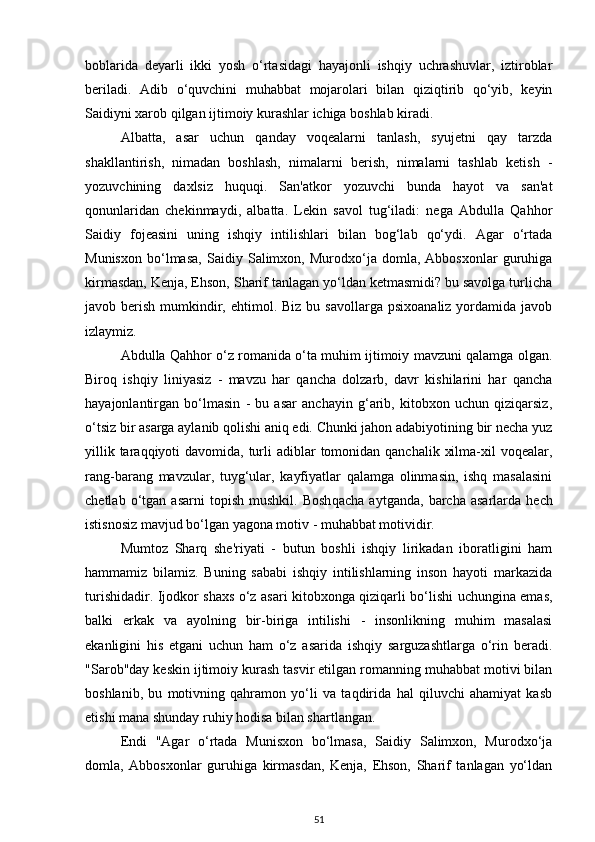 boblarida   deyarli   ikki   yosh   o‘rtasidagi   hayajonli   ishqiy   uchrashuvlar,   iztiroblar
beriladi.   Adib   o‘quvchini   muhabbat   mojarolari   bilan   qiziqtirib   qo‘yib,   keyin
Saidiyni xarob qilgan ijtimoiy kurashlar ichiga boshlab kiradi. 
Albatta,   asar   uchun   qanday   voqealarni   tanlash,   syujetni   qay   tarzda
shakllantirish,   nimadan   boshlash,   nimalarni   berish,   nimalarni   tashlab   ketish   -
yozuvchining   daxlsiz   huquqi.   San'atkor   yozuvchi   bunda   hayot   va   san'at
qonunlaridan   chekinmaydi,   albatta.   Lekin   savol   tug‘iladi:   nega   Abdulla   Qahhor
Saidiy   fojeasini   uning   ishqiy   intilishlari   bilan   bog‘lab   qo‘ydi.   Agar   o‘rtada
Munisxon   bo‘lmasa,   Saidiy   Salimxon,   Murodxo‘ja   domla,   Abbosxonlar   guruhiga
kirmasdan, Kenja, Ehson, Sharif tanlagan yo‘ldan ketmasmidi? bu savolga turlicha
javob berish  mumkindir,  ehtimol. Biz  bu  savollarga  psixoanaliz  yordamida  javob
izlaymiz. 
Abdulla Qahhor o‘z romanida o‘ta muhim ijtimoiy mavzuni qalamga olgan.
Biroq   ishqiy   liniyasiz   -   mavzu   har   qancha   dolzarb,   davr   kishilarini   har   qancha
hayajonlantirgan   bo‘lmasin   -   bu   asar   anchayin   g‘arib,   kitobxon   uchun   qiziqarsiz,
o‘tsiz bir asarga aylanib qolishi aniq edi. Chunki jahon adabiyotining bir necha yuz
yillik taraqqiyoti  davomida, turli  adiblar  tomonidan qanchalik  xilma-xil  voqealar,
rang-barang   mavzular,   tuyg‘ular,   kayfiyatlar   qalamga   olinmasin,   ishq   masalasini
chetlab   o‘tgan   asarni   topish   mushkil.   Bosh q acha   aytganda,   barcha   asarlarda   hech
istisnosiz mavjud bo‘lgan yagona motiv - muhabbat motividir. 
Mumtoz   Sharq   she'riyati   -   butun   boshli   ishqiy   lirikadan   iboratligini   ham
hammamiz   bilamiz.   Buning   sababi   ishqiy   intilishlarning   inson   hayoti   markazida
turishidadir. Ijodkor shaxs o‘z asari kitobxonga qiziqarli bo‘lishi uchungina emas,
balki   erkak   va   ayolning   bir-biriga   intilishi   -   insonlikning   muhim   masalasi
ekanligini   his   etgani   uchun   ham   o‘z   asarida   ishqiy   sarguzashtlarga   o‘rin   beradi.
"Sarob"day keskin ijtimoiy kurash tasvir etilgan romanning muhabbat motivi bilan
boshlanib,   bu   motivning   qahramon   yo‘li   va   taqdirida   hal   qiluvchi   ahamiyat   kasb
etishi mana shunday ruhiy hodisa bilan shartlangan. 
Endi   "Agar   o‘rtada   Munisxon   bo‘lmasa,   Saidiy   Salimxon,   Murodxo‘ja
domla,   Abbosxonlar   guruhiga   kirmasdan,   Kenja,   Ehson,   Sharif   tanlagan   yo‘ldan
51 