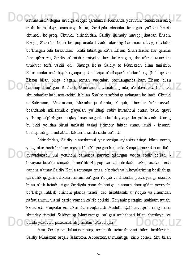 ketmasmidi" degan savolga diqqat qaratamiz. Romanda yozuvchi tomonidan aniq
qilib   ko‘rsatilgan   asoslarga   ko‘ra,   Saidiyda   ehsonlar   tanlagan   yo‘ldan   ketish
ehtimoli   ko‘proq.   Chunki,   birinchidan,   Saidiy   ijtimoiy   mavqe   jihatdan   Ehson,
Kenja,   Shariflar   bilan   bir   pog‘onada   turadi:   ularning   hammasi   oddiy,   mulkdor
bo‘lmagan   oila   farzandlari.   Ichki   tabiatiga   ko‘ra   Ehson,   Shariflardan   har   qancha
farq   qilmasin,   Saidiy   o‘tmish   jamiyatda   kun   ko‘rmagan,   sho‘rolar   tuzumidan
umidvor   toifa   vakili   edi.   Shunga   ko‘ra   Saidiy   to   Munisxon   bilan   tanishib,
Salimxonlar muhitiga kirgunga qadar o‘ziga o‘xshaganlar bilan birga (bolaligidan
Ehson   bilan   birga   o‘sgan,   roman   voqealari   boshlanganda   ham   Ehson   bilan
hamhujra)   bo‘lgan.   Basharti,   Munisxonni   uchratmaganda,   o‘z   davrasida   holar   va
shu odamlar kabi asta-sekinlik bilan Sho‘ro tarafdoriga aylangan bo‘lardi. Chunki
u   Salimxon,   Muxtorxon,   Murodxo‘ja   domla,   Yoqub,   Ilhomlar   kabi   avval-
boshdanoh   millatchilik   g‘oyalari   yo‘lidagi   sobit   kurashchi   emas,   balki   qaysi
yo‘lning to‘g‘riligini aniqlayolmay sargardon bo‘lib yurgan bir yo‘lsiz edi.  Uning
bu   ikki   yo‘ldan   birini   tanlashi   tashqi   ijtimoiy   faktor   emas,   ichki   -   insonni
boshqaradigan muhabbat faktori ta'sirida sodir bo‘ladi. 
Ikkinchidan,   Saidiy   olamshumul   yozuvchiga   aylanish   istagi   bilan   yonib,
yozganlari hech bir bosilmay xit bo‘lib yurgan kunlarda Kenja tomonidan qo‘llab-
quvvatlanadi,   uni   yettinchi   osmonda   parvoz   qildirgan   voqea   sodir   bo‘ladi   -
hikoyasi   bosilib   chiqadi,   "men"lik   ehtiyoji   sanoatlantiriladi.   Lekin   oradan   hech
qancha o‘tmay Saidiy Kenja tomonga emas, o‘z she'r va hikoyalarining bosilishiga
qarshilik qilgani oshkora ma'lum bo‘lgan Yoqub va Ilhomlar pozisiyasiga osonlik
bilan   o‘tib   ketadi.   Agar   Saidiyda   shon-shuhratga,   olamaro   dovrug‘dor   yozuvchi
bo‘lishga   intilish   birinchi   planda   turadi,   deb   hisoblasak,   u   Yoqub   va   Ilhomdan
nafratlanishi, ularni qattiq yomon ko‘rib qolishi, Kenjaning etagini mahkam tutishi
kerak   edi.   Voqealar   esa   aksincha   rivojlanadi.   Abdulla   Qahhorvoqealarning   mana
shunday   rivojini   Saidiyning   Munisxonga   bo‘lgan   muhabbati   bilan   shartlaydi   va
bunda yozuvchi psixoanalitik jihatdan to‘la haqdir. 
Asar   Saidiy   va   Munisxonning   romantik   uchrashuvlari   bilan   boshlanadi.
Saidiy Munisxon orqali Salimxon, Abbosxonlar muhitiga   kirib boradi. Shu bilan
52