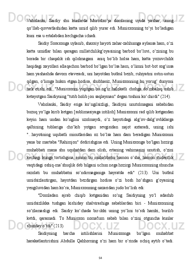 Vaholanki,   Saidiy   shu   kunlarda   Murodxo‘ja   domlaning   uyida   yashar,   uning
qo‘llab-quvvatlashidan katta umid qilib yurar edi. Munisxonning to‘yi bo‘ladigan
kuni esa u ertalabdan kechgacha ichadi. 
Saidiy Soraxonga uylanib, shaxsiy hayoti zahar-zahhumga aylansa ham, o‘zi
katta   umidlar   bilan   qaragan   millatchilikg‘oyasining   barbod   bo‘luvi,   o‘zining   bu
borada   bir   chaqalik   ish   qilolmagani     aniq   bo‘lib   holsa   ham,   katta   yozuvchilik
haqidagi xayollari allaqachon barbod bo‘lgan bo‘lsa ham, o‘limni bot-bot sog‘insa
ham yashashda davom etaveradi; uni hayotdan butkul bezib, ruhiyatini ostin-ustun
qilgan,  o‘limga  hukm   etgan  hodisa,   shubhasiz,   Munisxonning   bu  yorug‘   dunyoni
tark   etishi   edi:   "Munisxonni   yiqitgan   bu   og‘ir   halokatli   chohga   do‘mbaloq   oshib
ketayotgan Saidiyning "tutib holib jon saqlayman" degan toshini ko‘chirdi" (214). 
Vaholanki,   Saidiy   eriga   ko‘ngilsizligi,   Saidiyni   unutolmagani   sababidan
buzuq yo‘lga kirib ketgan [sublimasiyaga intilish] Munisxonni rad qilib ketgandan
keyin   ham   undan   ko‘nglini   uzolmaydi,   o‘z   hayotidagi   alg‘ov-dalg‘ovliklarga
qalbining   tublariga   cho‘kib   yotgan   sevgisidan   najot   axtaradi,   uning   ishi
"...hayotining   uqubatli   minutlaridan   oz   bo‘lsa   ham   dam   beradigan   Munisxonni
yana bir martaba "Rahimjon" dedirishgina edi. Uning Munisxonga bo‘lgan hozirgi
muhabbati   mana   shu   uqubatdan   dam   olish,   ertaning   vahimasini   unutish,   o‘zini
kechagi   kunga   tortishgina,   ammo   bu   muhabbatni   hamon   o‘sha,   hamon   studentlik
vaqtidagi oshiq-ma’shuqlik deb bilgani uchun nega hozirgi Munisxonning shuncha
razolati   bu   muhabbatni   so‘ndirmaganiga   hayratda   edi"   (213).   Uni   butkul
umidsizlantirgan,   hayotdan   bezdirgan   hodisa   o‘zi   bosh   ho‘shgan   g‘oyaning
yengiluvidan ham ko‘ra, Munisxonning nazaridan judo bo‘lish edi: 
"Domladan   ajrab   chiqib   ketganidan   so‘ng   Saidiyning   yo‘l   adashib
umidsizlikka   tushgan   kishiday   shalvirashiga   sabablardan   biri   -   Munisxonning
so‘zlamasligi   edi.   Saidiy   ko‘chada   bir-ikki   uning   yo‘lini   to‘sdi   hamki,   burilib
ketdi,   qaramadi.   To   Munisxon   noma'lum   sabab   bilan   o‘zini   otguncha   kunlar
shunday o‘tdi"  ( 213 ) . 
Saidiyning   barcha   intilishlarini   Munisxonga   bo‘lgan   muhabbat
harakatlantirishini   Abdulla   Qahhorning   o‘zi   ham   bir   o‘rinda   ochiq   aytib   o‘tadi.
54 