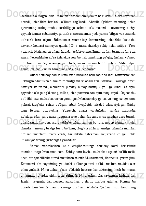Reallasha olmagan ichki imkoniyat o‘z sohibini yemira boshlaydi, Saidiy hayotdan
bezadi,   ichkilikka   beriladi,   o‘limni   sog‘inadi.   Abdulla   Qahhor   insondagi   ichki
quvvatning   tashqi   muhit   qarshiligiga   uchrab,   o‘z   makoni   -   odamning   o‘ziga
qaytish hamda sublimasiyaga intilish mexanizmini juda yaxshi bilgan va romanda
ko‘rsatib   bera   olgan.   Salimxonlar   muhitidagi   hammaning   ichkilikka   berilishi,
nevrotik hollarni namoyon qilishi ( 84 )   mana shunday ruhiy holat natijasi. Yoki
yozuvchi Mahmudjon afandi haqida "Adabiyot muallimi, ishidan, turmushidan rozi
emas. Norozilikdan ko‘ra kelajakda rozi bo‘lish umidining yo‘qligi kishini ko‘proq
toliqtiradi.   Bunday   odamlar   yo   ichadi,   yo   namozxon   bo‘lib   qoladi.   Mahmudjon
afandi esa har ikkisini ham qilar edi" ( 73 )  deb yozadi.
Xuddi shunday hodisa Munisxon misolida ham sodir bo‘ladi. Muxtorxondan
jirkangan Munisxon o‘zini to‘rt tarafga uradi: odamlarga, xususan, Saidiyga o‘zini
baxtiyor   ko‘rsatadi,   alamlarini   jilovlay   olmay   buzuqlik   yo‘liga   kiradi,   Saidiyni
qaytadan o‘ziga og‘dirmoq, xullas, ichki potensialdan qutulmoq istaydi. Oqibat shu
bo‘ldiki, toza muhabbat uchun yaratilgan Munisxonday go‘zal va mag‘rur qiz ham,
yuksak   tuyg‘ular   sohibi   bo‘lgan,   tabiat   favqulotda   iste'dod   bilan   siylagan   Saidiy
ham   fojiaga   uchraydilar.   Yozuvchi   asarni   yaratishdan   qanday   maqsadni
ko‘zlaganidan qatiy nazar, voqealar rivoji shunday xulosa chiqarishga asos beradi:
odamlarning   hayotini   alg‘ov-dalg‘ovqilgan   zamon   bo‘roni,   nobop   ijtimoiy   muhit
chinakam insoniy baxtga loyiq bo‘lgan, ulug‘vor ishlarni amalga oshirishi mumkin
bo‘lgan   kuchlarni   mahv   etadi,   har   ikkala   qahramon   zanjirband   etilgan   ichki
imkoniyatlarning qurboniga aylanadilar. 
Roman   voqealaridan   kelib   chiqibo‘zimizga   shunday   savol   berishimiz
mumkin:   nega   Munisxon   ham,   Saidiy   ham   kuchli   muhabbat   egalari   bo‘lib   turib,
hech   bir   qarshiliksiz   birovi   xunukdan-xunuk   Muxtorxonni,   ikkinchisi   yarim   jinni
Soraxonni   o‘z   hayotining   yo‘ldoshi   bo‘luviga   rozi   bo‘ldi,   ma'lum   muddat   ular
bilan yashadi. Nima uchun o‘zini o‘ldirish hodisasi har ikkisining, hech bo‘lmasa,
bittasining   to‘yidan   oldin   sodir   etilmadi.   Nima   uchun   ular   sevmagan   kishilaridan
fazilat,   sevganlaridan   nuqson   axtarishga   o‘zlarini   majbur   qildilar.   Roman   bu
borada   ham   kuchli   mantiq   asosiga   qurilgan.   Abdulla   Qahhor   inson   hayotining
56 