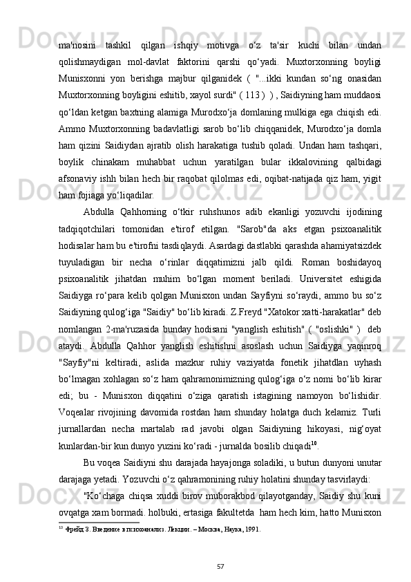 ma'nosini   tashkil   qilgan   ishqiy   motivga   o‘z   ta'sir   kuchi   bilan   undan
qolishmaydigan   mol-davlat   faktorini   qarshi   qo‘yadi.   Muxtorxonning   boyligi
Munisxonni   yon   berishga   majbur   qilganidek   (   "...ikki   kundan   so‘ng   onasidan
Muxtorxonning boyligini eshitib, xayol surdi" ( 113 )  ) , Saidiyning ham muddaosi
qo‘ldan ketgan baxtning alamiga Murodxo‘ja domlaning mulkiga ega chiqish edi.
Ammo   Muxtorxonning   badavlatligi   sarob   bo‘lib   chiqqanidek,   Murodxo‘ja   domla
ham   qizini   Saidiydan   ajratib   olish   harakatiga   tushib   qoladi.   Undan   ham   tashqari,
boylik   chinakam   muhabbat   uchun   yaratilgan   bular   ikkalovining   qalbidagi
afsonaviy  ishh  bilan  hech  bir   raqobat  qilolmas  edi,  oqibat-natijada  qiz  ham, yigit
ham fojiaga yo‘liqadilar. 
Abdulla   Qahhorning   o‘tkir   ruhshunos   adib   ekanligi   yozuvchi   ijodining
tadqiqotchilari   tomonidan   e'tirof   etilgan.   "Sarob"da   aks   etgan   psixoanalitik
hodisalar ham bu e'tirofni tasdi q laydi. Asardagi dastlabki qarashda ahamiyatsizdek
tuyuladigan   bir   necha   o‘rinlar   diqqatimizni   jalb   qildi.   Roman   boshidayoq
psixoanalitik   jihatdan   muhim   bo‘lgan   moment   beriladi.   Universitet   eshigida
Saidiyga   ro‘para   kelib   qolgan   Munisxon   undan   Sayfiyni   so‘raydi,   ammo   bu   so‘z
Saidiyning qulog‘iga "Saidiy" bo‘lib kiradi. Z.Freyd "Xatokor xatti-harakatlar" deb
nomlangan   2-ma'ruzasida   bunday   hodisani   "yanglish   eshitish"   (   "oslishki"   )     deb
ataydi.   Abdulla   Qahhor   yanglish   eshitishni   asoslash   uchun   Saidiyga   yaqinroq
"Sayfiy"ni   keltiradi,   aslida   mazkur   ruhiy   vaziyatda   fonetik   jihatdlan   uyhash
bo‘lmagan xohlagan so‘z ham  qahramonimizning qulog‘iga o‘z nomi bo‘lib kirar
edi;   bu   -   Munisxon   diqqatini   o‘ziga   qaratish   istagining   namoyon   bo‘lishidir.
Voqealar   rivojining   davomida   rostdan   ham   shunday   holatga   duch   kelamiz.   Turli
jurnallardan   necha   martalab   rad   javobi   olgan   Saidiyning   hikoyasi,   nig‘oyat
kunlardan-bir kun dunyo yuzini ko‘radi - jurnalda bosilib chiqadi 10
. 
Bu voqea Saidiyni shu darajada hayajonga soladiki, u butun dunyoni unutar
darajaga yetadi. Yozuvchi o‘z qahramonining ruhiy holatini shunday tasvirlaydi: 
"Ko‘chaga   chiqsa   xuddi   birov   muborakbod   qilayotganday,   Saidiy   shu   kuni
ovqatga xam bormadi. holbuki, ertasiga fakultetda  ham hech kim, hatto Munisxon
10
  Фрейд З. Введение в психоанализ. Лекции. – Москва, Наука, 1991. 
57 