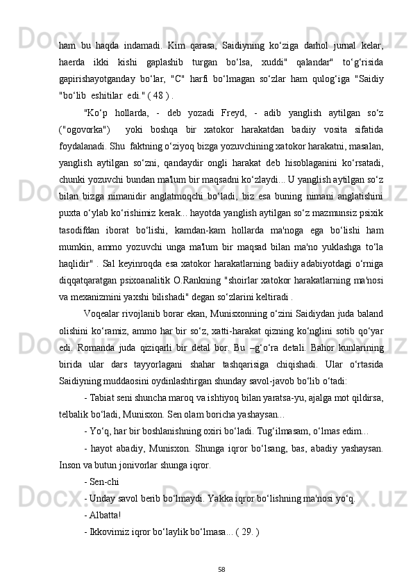 ham   bu   haqda   indamadi.   Kim   qarasa,   Saidiyning   ko‘ziga   darhol   jurnal   kelar,
haerda   ikki   kishi   gaplashib   turgan   bo‘lsa,   xuddi"   qalandar"   to‘g‘risida
gapirishayotganday   bo‘lar,   "C"   harfi   bo‘lmagan   so‘zlar   ham   qulog‘iga   "Saidiy
"bo‘lib  eshitilar  edi." ( 48 ) .
"Ko‘p   hollarda,   -   deb   yozadi   Freyd,   -   adib   yanglish   aytilgan   so‘z
("ogovorka")     yoki   boshqa   bir   xatokor   harakatdan   badiiy   vosita   sifatida
foydalanadi. Shu  faktning o‘ziyoq bizga yozuvchining xatokor harakatni, masalan,
yanglish   aytilgan   so‘zni,   qandaydir   ongli   harakat   deb   hisoblaganini   ko‘rsatadi,
chunki yozuvchi bundan ma'lum bir maqsadni ko‘zlaydi... U yanglish aytilgan so‘z
bilan   bizga   nimanidir   anglatmoqchi   bo‘ladi,   biz   esa   buning   nimani   anglatishini
puxta o‘ylab ko‘rishimiz kerak... hayotda yanglish aytilgan so‘z mazmunsiz psixik
tasodifdan   iborat   bo‘lishi,   kamdan-kam   hollarda   ma'noga   ega   bo‘lishi   ham
mumkin,   ammo   yozuvchi   unga   ma'lum   bir   maqsad   bilan   ma'no   yuklashga   to‘la
haqlidir"  . Sal   keyinroqda esa   xatokor   harakatlarning  badiiy adabiyotdagi  o‘rniga
diqqatqaratgan psixoanalitik O.Rankning "shoirlar  xatokor  harakatlarning ma'nosi
va mexanizmini yaxshi bilishadi" degan so‘zlarini keltiradi . 
Voqealar rivojlanib borar ekan, Munisxonning o‘zini Saidiydan juda baland
olishini ko‘ramiz, ammo har bir so‘z, xatti-harakat  qizning ko‘nglini sotib qo‘yar
edi.   Romanda   juda   qiziqarli   bir   detal   bor.   Bu   – g‘ o‘ra   detali.   Bahor   kunlarining
birida   ular   dars   tayyorlagani   shahar   tashqarisiga   chiqishadi.   Ular   o‘rtasida
Saidiyning muddaosini oydinlashtirgan shunday savol-javob bo‘lib o‘tadi: 
- Tabiat seni shuncha maroq va ishtiyoq bilan yaratsa-yu, ajalga mot qildirsa,
telbalik bo‘ladi, Munisxon. Sen olam boricha yashaysan...
- Yo‘q, har bir boshlanishning oxiri bo‘ladi. Tug‘ilmasam, o‘lmas edim...
-   hayot   abadiy,   Munisxon.   Shunga   iqror   bo‘lsang,   bas,   abadiy   yashaysan.
Inson va butun jonivorlar shunga   iqror.
- Sen-chi
- Unday savol berib bo‘lmaydi. Yakka iqror bo‘lishning ma'nosi yo‘q.
- Albatta!
- Ikkovimiz iqror bo‘laylik bo‘lmasa... ( 29. ) 
58 