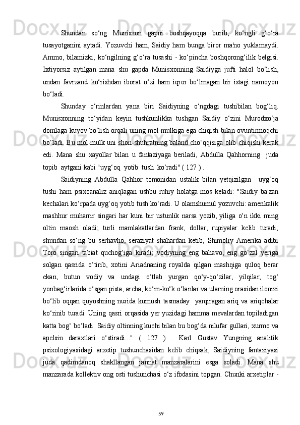 Shundan   so‘ng   Munisxon   gapni   boshqayoqqa   burib,   ko‘ngli   g‘o‘ra
tusayotganini   aytadi.   Yozuvchi   ham,   Saidiy   ham   bunga   biror   ma'no   yuklamaydi.
Ammo, bilamizki,  ko‘ngilning g‘o‘ra  tusashi  -  ko‘pincha  boshqorong‘ilik  belgisi.
Ixtiyorsiz   aytilgan   mana   shu   gapda   Munisxonning   Saidiyga   jufti   halol   bo‘lish,
undan   favrzand   ko‘rishdan   iborat   o‘zi   ham   iqror   bo‘lmagan   bir   istagi   namoyon
bo‘ladi. 
Shunday   o‘rinlardan   yana   biri   Saidiyning   o‘ngdagi   tushibilan   bog‘liq.
Munisxonning   to‘yidan   keyin   tushkunlikka   tushgan   Saidiy   o‘zini   Murodxo‘ja
domlaga kuyov bo‘lish orqali uning mol-mulkiga ega chiqish bilan ovuntirmoqchi
bo‘ladi. Bu mol-mulk uni shon-shuhratning baland cho‘qqisiga olib chiqishi kerak
edi.   Mana   shu   xayollar   bilan   u   fantaziyaga   beriladi,   Abdulla   Qahhorning     juda
topib  aytgani kabi "uyg‘oq  yotib  tush  ko‘radi" ( 127 ) . 
Saidiyning   Abdulla   Qahhor   tomonidan   ustalik   bilan   yetqizilgan     uyg‘oq
tushi   ham   psixoanaliz   aniqlagan   ushbu   ruhiy   holatga   mos   keladi:   "Saidiy   ba'zan
kechalari ko‘rpada uyg‘oq yotib tush ko‘radi. U olamshumul yozuvchi: amerikalik
mashhur   muharrir   singari   har   kuni   bir   ustunlik   narsa   yozib,   yiliga   o‘n   ikki   ming
oltin   maosh   oladi;   turli   mamlakatlardan   frank,   dollar,   rupiyalar   kelib   turadi;
shundan   so‘ng   bu   serhavho,   seraziyat   shahardan   ketib,   Shimoliy   Amerika   adibi
Toro   singari   tabiat   quchog‘iga   kiradi;   vodiyning   eng   bahavo,   eng   go‘zal   yeriga
solgan   qasrida   o‘tirib,   xotini   Ariadnaning   royalda   qilgan   mashqiga   quloq   berar
ekan,   butun   vodiy   va   undagi   o‘tlab   yurgan   qo‘y-qo‘zilar,   yilqilar,   tog‘
yonbag‘irlarida o‘sgan pista, archa, ko‘m-ko‘k o‘lanlar va ularning orasidan ilonizi
bo‘lib   oqqan   quyoshning   nurida   kumush   tasmaday     yarqiragan   ariq   va   ariqchalar
ko‘rinib turadi. Uning   q asri orqasida yer yuzidagi hamma mevalardan topiladigan
katta bog‘ bo‘ladi. Saidiy oltinning kuchi bilan bu bog‘da nilufar gullari, xurmo va
apelsin   daraxtlari   o‘stiradi..."   (   127   )   .   Karl   Gustav   Yungning   analitik
psixologiyasidagi   arxetip   tushunchasidan   kelib   chiqsak,   Saidiyning   fantaziyasi
juda   qadimdanoq   shakllangan   jannat   manzaralarini   esga   soladi.   Mana   shu
manzarada kollektiv ong osti tushunchasi o‘z ifodasini topgan. Chunki arxetiplar -
59 