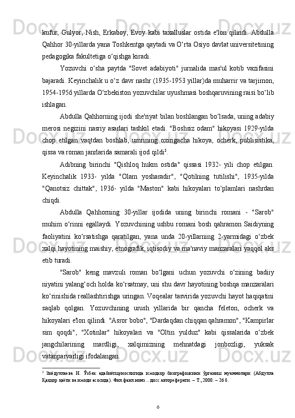 kufur,   Gulyor,   Nish,   Erkaboy,   Evoy   kabi   taxalluslar   ostida   e'lon   qilindi.   Abdulla
Qahhor 30-yillarda yana Toshkentga qaytadi va O‘rta Osiyo davlat universitetining
pedagogika fakultetiga o‘qishga kiradi. 
Yozuvchi   o‘sha   paytda   "Sovet   adabiyoti"   jurnalida   mas'ul   kotib   vazifasini
bajaradi. Keyinchalik u o‘z davr nashr (1935-1953 yillar)da muharrir va tarjimon,
1954-1956 yillarda O‘zbekiston yozuvchilar uyushmasi boshqaruvining raisi bo‘lib
ishlagan.
Abdulla Qahhorning ijodi she'riyat bilan boshlangan bo‘lsada, uning adabiy
merosi   negizini   nasriy   asarlari   tashkil   etadi.   "Boshsiz   odam"   hikoyasi   1929-yilda
chop   etilgan   vaqtdan   boshlab,   umrining   oxirigacha   hikoya,   ocherk,   publisistika,
qissa va roman janrlarida samarali ijod qildi 2
.
Adibning   birinchi   "Qishloq   hukm   ostida"   qissasi   1932-   yili   chop   etilgan.
Keyinchalik   1933-   yilda   "Olam   yosharadir",   "Qotilning   tutilishi",   1935-yilda
"Qanotsiz   chittak",   1936-   yilda   "Maston"   kabi   hikoyalari   to‘plamlari   nashrdan
chiqdi. 
Abdulla   Qahhorning   30-yillar   ijodida   uning   birinchi   romani   -   "Sarob"
muhim  o‘rinni   egallaydi. Yozuvchining  ushbu  romani  bosh  qahramon Saidiyning
faoliyatini   ko‘rsatishga   qaratilgan,   yana   unda   20-yillarning   2-yarmidagi   o‘zbek
xalqi hayotining maishiy, etnografik, iqtisodiy va ma'naviy manzaralari yaqqol aks
etib turadi.
"Sarob"   keng   mavzuli   roman   bo‘lgani   uchun   yozuvchi   o‘zining   badiiy
niyatini yalang‘och holda ko‘rsatmay, uni shu davr hayotining boshqa manzaralari
ko‘rinishida reallashtirishga uringan. Voqealar tasvirida yozuvchi hayot haqiqatini
saqlab   qolgan.   Yozuvchining   urush   yillarida   bir   qancha   feleton,   ocherk   va
hikoyalari e'lon qilindi. "Asror bobo", "Dardaqdan chiqqan qahramon", "Kampirlar
sim   qoqdi",   "Xotinlar"   hikoyalari   va   "Oltin   yulduz"   kabi   qissalarida   o‘zbek
jangchilarining   mardligi,   xalqimizning   mehnatdagi   jonbozligi,   yuksak
vatanparvarligi ifodalangan. 
2
  Зиёдуллаева   Н.   Ўзбек   адабиётшунослигида   ижодкор   биографиясини   ўрганиш   муаммолари   (Абдулла
Қаҳҳор ҳаёти ва ижоди асосида). Фил.фанл.номз... дисс.автореферати. – Т., 2000. – 26 б.
6 