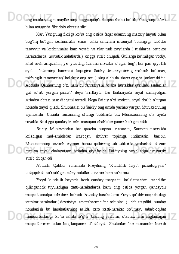 ong ostida yotgan mayllarning ongga qalqib chiqish shakli bo‘lib, Yungning ta'biri
bilan aytganda "ibtidoiy obrazlardir".  
Karl Yungning fikriga ko‘ra ong ostida faqat odamning shaxsiy hayoti bilan
bog‘liq   bo‘lgan   kechinmalar   emas,   balki   umuman   insoniyat   bolaligiga   daxldor
tasavvur   va   kechinmalar   ham   yotadi   va   ular   turli   paytlarda   (   tushlarda,   xatokor
harakatlarda, nevrotik holatlarda )  ongga suzib chiqadi. Gullarga ko‘milgan vodiy,
zilol suvli  ariqchalar, yer yuzidagi  hamma mevalar o‘sgan bog‘, hur-pari qiyofali
ayol   -   bularning   hammasi   faqatgina   Saidiy   fantaziyasining   mahsuli   bo‘lmay,
mifologik tasavvurlar( kolektiv ong osti ) ning alohida shaxs ongida jonlanishidir.
Abdulla   Qahhorning   o‘zi   ham   bu   fantaziyani   "o‘sha   hurraklar   qurillab,   asalarilar
gul   so‘rib   yurgan   jannat"   deya   ta'riflaydi.   Bu   fantaziyada   royal   chalayotgan
Ariadna obrazi ham diqqatni tortadi. Nega Saidiy o‘zi xotinini royal chalib o‘tirgan
holatda xayol qiladi. Shubhasiz, bu Saidiy ong ostida yashab yurgan Munisxonning
siymosidir.   Chunki   romanning   oldingi   boblarida   biz   Munisxonning   o‘z   uyida
royalda Saidiyga qandaydir eski musiqani chalib berganini ko‘rgan edik. 
Saidiy   Munisxondan   har   qancha   nuqson   izlamasin,   Soraxon   timsolida
keladigan   mol-amlokdan   istiroqat,   shuhrat   topishga   intilmasin,   baribir,
Munisxonning   sevimli   siymosi   hanuz   qalbining   tub-tublarida   yashashda   davom
etar   va   royal   chalayotgan   Ariadna   qiyofasida   Saidiyning   xayollariga   ixtiyorsiz
suzib chiqar edi.  
Abdulla   Qahhor   romanida   Freydning   "Kundalik   hayot   psixologiyasi"
tadqiqotida ko‘rsatilgan ruhiy holatlar tasvirini ham ko‘ramiz. 
Freyd   kundalik   hayotda   hech   qanday   maqsadni   ko‘zlamasdan,   tasodifan
qilingandek   tuyuladigan   xatti-harakatlarda   ham   ong   ostida   yotgan   qandaydir
maqsad amalga oshishini ko‘radi. Bunday harakatlarni Freyd qo‘shtirnoq ichidagi
xatokor harakatlar ( deystviya, sovershaemie "po oshibke" )   deb ataydiki, bunday
nomlanish   bu   harakatlarning   aslida   xato   xatti-harakat   bo‘lmay,   sabab-oqibat
munosabatlariga   ko‘ra   aslida   to‘g‘ri,   bizning   yashirin,   o‘zimiz   ham   anglamagan
maqsadlarimiz   bilan   bog‘langanini   ifodalaydi.   Shulardan   biri   nimanidir   buzish
60 