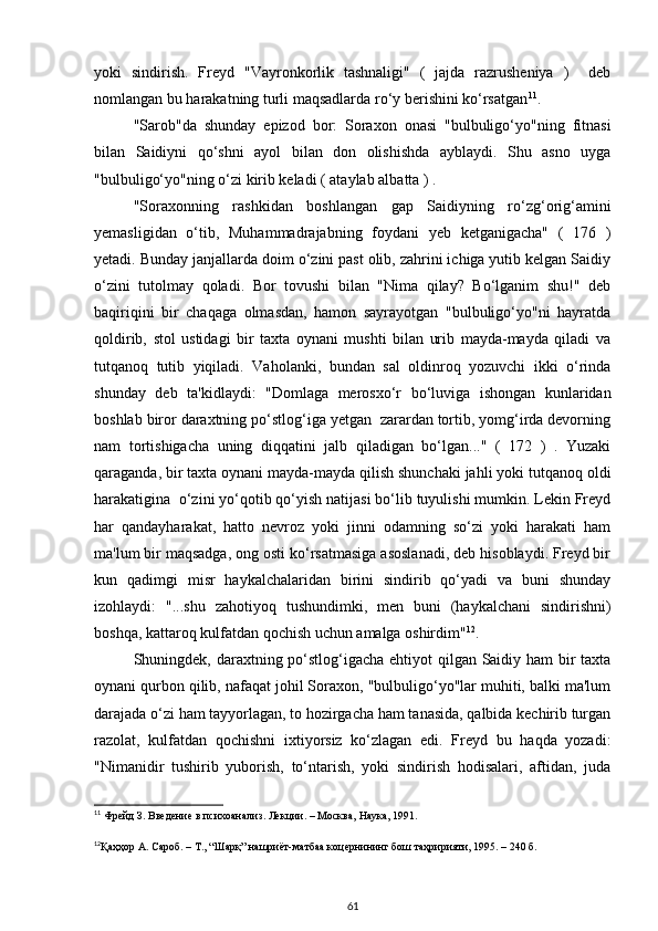 yoki   sindirish.   Freyd   "Vayronkorlik   tashnaligi"   (   jajda   razrusheniya   )     deb
nomlangan bu harakatning turli maqsadlarda ro‘y berishini ko‘rsatgan 11
. 
"Sarob"da   shunday   epizod   bor:   Soraxon   onasi   "bulbuligo‘yo"ning   fitnasi
bilan   Saidiyni   q o‘shni   ayol   bilan   don   olishishda   ayblaydi.   Shu   asno   uyga
"bulbuligo‘yo"ning o‘zi kirib keladi ( ataylab albatta ) . 
"Soraxonning   rashkidan   boshlangan   gap   Saidiyning   ro‘zg‘orig‘amini
yemasligidan   o‘tib,   Muhammadrajabning   foydani   yeb   ketganigacha"   (   176   )
yetadi. Bunday janjallarda doim o‘zini past olib, zahrini ichiga yutib kelgan Saidiy
o‘zini   tutolmay   qoladi.   Bor   tovushi   bilan   "Nima   qilay?   Bo‘lganim   shu!"   deb
baqiriqini   bir   chaqaga   olmasdan,   hamon   sayrayotgan   "bulbuligo‘yo"ni   hayratda
qoldirib,   stol   ustidagi   bir   taxta   oynani   mushti   bilan   urib   mayda-mayda   qiladi   va
tutqanoq   tutib   yiqiladi.   Vaholanki,   bundan   sal   oldinroq   yozuvchi   ikki   o‘rinda
shunday   deb   ta'kidlaydi:   "Domlaga   merosxo‘r   bo‘luviga   ishongan   kunlaridan
boshlab biror daraxtning po‘stlog‘iga yetgan  zarardan tortib, yomg‘irda devorning
nam   tortishigacha   uning   diqqatini   jalb   qiladigan   bo‘lgan..."   (   172   )   .   Yuzaki
qaraganda, bir taxta oynani mayda-mayda qilish shunchaki jahli yoki tutqanoq oldi
harakatigina  o‘zini yo‘qotib qo‘yish natijasi bo‘lib tuyulishi mumkin. Lekin Freyd
har   qandayharakat,   hatto   nevroz   yoki   jinni   odamning   so‘zi   yoki   harakati   ham
ma'lum bir maqsadga, ong osti ko‘rsatmasiga asoslanadi, deb hisoblaydi. Freyd bir
kun   qadimgi   misr   haykalchalaridan   birini   sindirib   qo‘yadi   va   buni   shunday
izohlaydi:   "...shu   zahotiyoq   tushundimki,   men   buni   (haykalchani   sindirishni)
boshqa, kattaroq kulfatdan qochish uchun amalga oshirdim" 12
. 
Shuningdek, daraxtning po‘stlog‘igacha ehtiyot  qilgan Saidiy ham  bir taxta
oynani qurbon qilib, nafaqat johil Soraxon, "bulbuligo‘yo"lar muhiti, balki ma'lum
darajada o‘zi ham tayyorlagan, to hozirgacha ham tanasida, qalbida kechirib turgan
razolat,   kulfatdan   qochishni   ixtiyorsiz   ko‘zlagan   edi.   Freyd   bu   haqda   yozadi:
"Nimanidir   tushirib   yuborish,   to‘ntarish,   yoki   sindirish   hodisalari,   aftidan,   juda
11
 Фрейд З. Введение в психоанализ. Лекции. – Москва, Наука, 1991. 
12
Қаҳҳор А. Сароб. – Т., “Шарқ” нашриёт-матбаа коцернининг бош таҳририяти, 1995. – 240 б.
 
61 