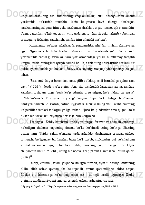 ko‘p   hollarda   ong   osti   fikrlarining   voqelanishidir;   buni   boshqa   safar   analiz
yordamida   ko‘rsatish   mumkin,   lekin   ko‘pincha   buni   shunga   o‘xshagan
harakatlarning xalqona irim yoki hazilomuz sharhlari orqali tusmol qilish mumkin.
Tuzni bexosdan to‘kib yuborish,  vino qadahini to‘nkarish yoki tushirib yuborilgan
pichoqning tikkasiga sanchilishi qanday irim qilinishi ma'lum". 
Romanning   so‘nggi   sahifalarida   psixoanalitik   jihatdan   muhim   ahamiyatga
ega  bo‘lgan  yana  bir   holat  beriladi. Munisxon   endi  bu  olamda yo‘q,  olamshumul
yozuvchilik   haqidagi   xayollar   ham   yoz   osmonidagi   yengil   bulutlarday   tarqalib
ketgan, tashkilotning ishi qariyb barbod bo‘lib, a'zolarning boshi ustida sezilarli bir
kulfat aylana boshlagan kunlar... Saidiy o‘z hayotiga nuqtaqo‘yish qaroriga kelgan
lahza. 
"Bas, endi, hayot bozoridan xarid qilib bo‘lding, endi bemahalga qolmasdan
qayt!"   (   226   )     deydi   u   o‘z-o‘ziga.   Ana   shu   tushkunlik   lahzasida   zarhal   ramkali
kattakon   toshoyna   unga   "juda   ko‘p   odamlar   orzu   qilgan,   ko‘z   tikkan   bir   narsa"
bo‘lib   ko‘rinadi.   Toshoyna   bu   yorug‘   dunyoni   ilojsiz   tark   etishga   chog‘langan
Saidiyda badxohlik, g‘azab,  nafrat    uyg‘otadi. Chunki  uning yo‘li  o‘sha  davrning
ko‘pchilik odamlari tanlagan yo‘lga teskari; "juda ko‘p odamlar orzu qilgan, ko‘z
tikkan bir narsa" uni hayotdan bezishga olib kelgan edi. 
Toshoyna - Saidiy harchand intilib yetolmagan farovon va shon-shuhratlarga
ko‘milgan   shohona   hayotning   timsoli   bo‘lib   ko‘rinadi   uning   ko‘ziga.   Shuning
uchun   ham   "Saidiy   sekin   o‘rnidan   turdi,   ashaddiy   dushmanga   orqadan   pichoq
urmoqchi   bo‘lganday   bir   harakat   bilan   ho‘l   uzatib,   stolchadan   gul   qo‘yiladigan
xrustal   vazani   oldi-yu,   qulochkash   qilib,   oynaning   qoq   o‘rtasiga   urdi.   Oyna
chilparchin   bo‘lib   to‘kildi,   uning   bir   necha   sini q   parchasi   ramkada     osilib   qoldi"
( 226 ) 13
 . 
Saidiy,   ehtimol,   xuddi   yuqorida   ko‘rganimizdek,   oynani   boshqa   kulfatning
oldini   olish   uchun   qurbonlikka   keltirgandir,   ammo   qurbonlik   va   oldda   turgan
falokat   o‘z   himmatiga   ko‘ra   teng   emas   edi   -   ko‘ngli   tasalli   topmagan   Saidiy
o‘zining mudhish niyatini amalga oshirish uchun tashqariga chiqadi. 
13
 Қаҳҳор А. Сароб. – Т., “Шарқ” нашриёт-матбаа коцернининг бош таҳририяти, 1995. – 240 б.
62 