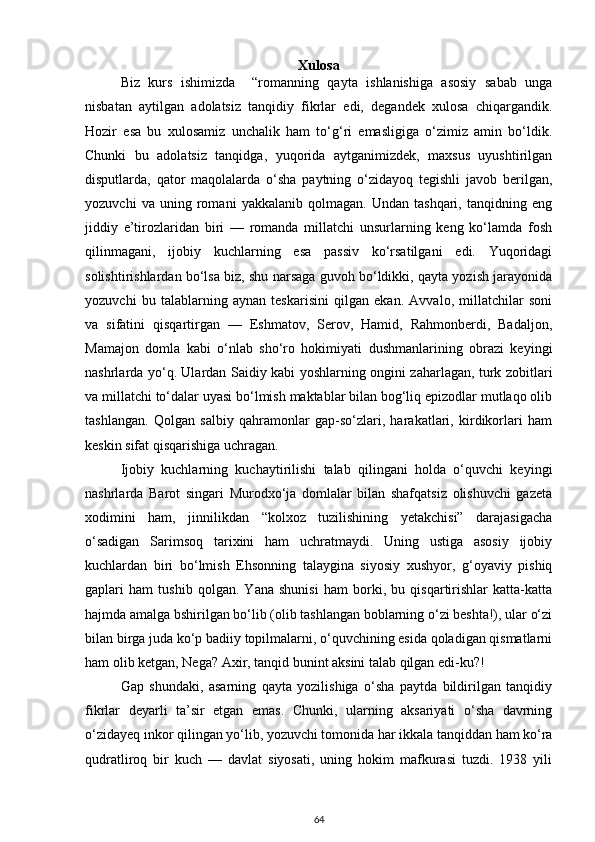 Xulosa
Biz   kurs   ishimizda     “romanning   qayta   ishlanishiga   asosiy   sabab   unga
nisbatan   aytilgan   adolatsiz   tanqidiy   fikrlar   edi,   degandek   xulosa   chiqargandik.
Hozir   esa   bu   xulosamiz   unchalik   ham   to‘g‘ri   emasligiga   o‘zimiz   amin   bo‘ldik.
Chunki   bu   adolatsiz   tanqidga,   yuqorida   aytganimizdek,   maxsus   uyushtirilgan
disputlarda,   qator   maqolalarda   o‘sha   paytning   o‘zidayoq   tegishli   javob   berilgan,
yozuvchi   va   uning   romani   yakkalanib   qolmagan.   Undan   tashqari,   tanqidning   eng
jiddiy   e’tirozlaridan   biri   —   romanda   millatchi   unsurlarning   keng   ko‘lamda   fosh
qilinmagani,   ijobiy   kuchlarning   esa   passiv   ko‘rsatilgani   edi.   Yuqoridagi
solishtirishlardan bo‘lsa biz, shu narsaga guvoh bo‘ldikki, qayta yozish jarayonida
yozuvchi   bu   talablarning   aynan   teskarisini   qilgan   ekan.   Avvalo,   millatchilar   soni
va   sifatini   qisqartirgan   —   Eshmatov,   Serov,   Hamid,   Rahmonberdi,   Badaljon,
Mamajon   domla   kabi   o‘nlab   sho‘ro   hokimiyati   dushmanlarining   obrazi   keyingi
nashrlarda yo‘q. Ulardan Saidiy kabi yoshlarning ongini zaharlagan, turk zobitlari
va millatchi to‘dalar uyasi bo‘lmish maktablar bilan bog‘liq epizodlar mutlaqo olib
tashlangan.   Qolgan   salbiy   qahramonlar   gap-so‘zlari,   harakatlari,   kirdikorlari   ham
keskin sifat qisqarishiga uchragan.
Ijobiy   kuchlarning   kuchaytirilishi   talab   qilingani   holda   o‘quvchi   keyingi
nashrlarda   Barot   singari   Murodxo‘ja   domlalar   bilan   shafqatsiz   olishuvchi   gazeta
xodimini   ham,   jinnilikdan   “kolxoz   tuzilishining   yetakchisi”   darajasigacha
o‘sadigan   Sarimsoq   tarixini   ham   uchratmaydi.   Uning   ustiga   asosiy   ijobiy
kuchlardan   biri   bo‘lmish   Ehsonning   talaygina   siyosiy   xushyor,   g‘oyaviy   pishiq
gaplari   ham   tushib   qolgan.   Yana   shunisi   ham   borki,   bu   qisqartirishlar   katta-katta
hajmda amalga bshirilgan bo‘lib (olib tashlangan boblarning o‘zi beshta!), ular o‘zi
bilan birga juda ko‘p badiiy topilmalarni, o‘quvchining esida qoladigan qismatlarni
ham olib ketgan, Nega? Axir, tanqid bunint aksini talab qilgan edi-ku?!
Gap   shundaki,   asarning   qayta   yozilishiga   o‘sha   paytda   bildirilgan   tanqidiy
fikrlar   deyarli   ta’sir   etgan   emas.   Chunki,   ularning   aksariyati   o‘sha   davrning
o‘zidayeq inkor qilingan yo‘lib, yozuvchi tomonida har ikkala tanqiddan ham ko‘ra
qudratliroq   bir   kuch   —   davlat   siyosati,   uning   hokim   mafkurasi   tuzdi.   1938   yili
64 
