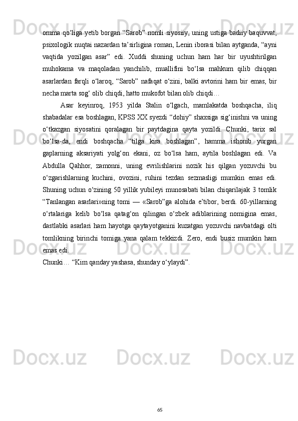 omma qo‘liga yetib borgan “Sarob” nomli siyosiiy, uning ustiga badiiy baquvvat,
psixologik nuqtai nazardan ta’sirligina roman, Lenin iborasi bilan aytganda, “ayni
vaqtida   yozilgan   asar”   edi.   Xuddi   shuning   uchun   ham   har   bir   uyushtirilgan
muhokama   va   maqoladan   yanchilib,   muallifini   bo‘lsa   mahkum   qilib   chiqqan
asarlardan  farqli  o‘laroq,  “Sarob” nafaqat   o‘zini,  balki  avtorini  ham  bir  emas,  bir
necha marta sog‘ olib chiqdi, hatto mukofot bilan olib chiqdi…
Asar   keyinroq,   1953   yilda   Stalin   o‘lgach,   mamlakatda   boshqacha,   iliq
shabadalar esa boshlagan, KPSS XX syezdi “dohiy” shaxsiga sig‘inishni va uning
o‘tkazgan   siyosatini   qoralagan   bir   paytdagina   qayta   yozildi.   Chunki,   tarix   sal
bo‘lsa-da,   endi   boshqacha   “tilga   kira   boshlagan”,   hamma   ishonib   yurgan
gaplarning   aksariyati   yolg‘on   ekani,   oz   bo‘lsa   ham,   aytila   boshlagan   edi.   Va
Abdulla   Qahhor,   zamonni,   uning   evrilishlarini   nozik   his   qilgan   yozuvchi   bu
o‘zgarishlarning   kuchini,   ovozini,   ruhini   tezdan   sezmasligi   mumkin   emas   edi.
Shuning uchun o‘zining 50 yillik yubileyi  munosabati  bilan chiqarilajak 3 tomlik
“Tanlangan   asarlari»ning   tomi   —   «Sarob”ga   alohida   e’tibor,   berdi.   60-yillarning
o‘rtalariga   kelib   bo‘lsa   qatag‘on   qilingan   o‘zbek   adiblarining   nomigina   emas,
dastlabki   asarlari   ham   hayotga   qaytayotganini   kuzatgan   yozuvchi   navbatdagi   olti
tomlikning   birinchi   tomiga   yana   qalam   tekkizdi.   Zero,   endi   busiz   mumkin   ham
emas edi.
Chunki… “Kim qanday yashasa, shunday o‘ylaydi”.
65 