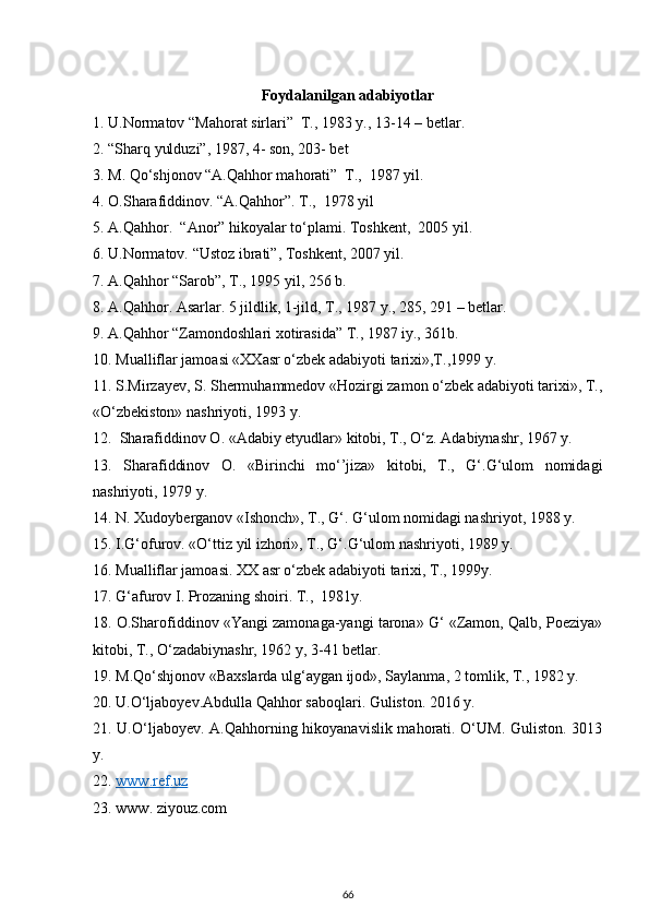 Foydalanilgan adabiyotlar
1. U.Normatov “Mahorat sirlari”  T., 1983 y., 13-14 – betlar.
2. “Sharq yulduzi”, 1987, 4- son, 203- bet
3. M. Qo‘shjonov “A.Qahhor mahorati”  T.,  1987 yil.
4. O.Sharafiddinov. “A.Qahhor”. T.,  1978 yil
5.  A. Qahhor.   “A nor ”  hikoyalar to‘plami.  To shkent,   2005  yil.
6. U.Normatov. “Ustoz ibrati”, Toshkent,  2007  yil.
7. A.Qahhor “Sarob”, T., 1995 yil, 256 b.
8. A.Qahhor. Asarlar. 5 jildlik, 1-jild, T., 1987 y., 285, 291 – betlar.
9. A.Qahhor “Zamondoshlari xotirasida” T., 1987 iy., 361b.
10. Mualliflar jamoasi «XXasr o‘zbek adabiyoti tarixi»,T.,1999 y.
11. S.Mirzayev, S. Shermuhammedov «Hozirgi zamon o‘zbek adabiyoti tarixi», T.,
«O‘zbekiston» nashriyoti, 1993 y.
12.  Sharafiddinov O. «Adabiy etyudlar» kitobi, T., O‘z. Adabiynashr, 1967 y.
13.   Sharafiddinov   O.   «Birinchi   mo‘’jiza»   kitobi,   T.,   G‘.G‘ulom   nomidagi
nashriyoti, 1979 y.
14. N. Xudoyberganov «Ishonch», T., G‘. G‘ulom nomidagi nashriyot, 1988 y.     
15. I.G‘ofurov. «O‘ttiz yil izhori», T., G‘.G‘ulom nashriyoti, 1989 y.
16. Mualliflar jamoasi. XX asr o‘zbek adabiyoti tarixi, T., 1999y.
17. G‘afurov I. Prozaning shoiri. T.,  1981y. 
18. O.Sharofiddinov «Yangi zamonaga-yangi tarona» G‘ «Zamon, Qalb, Poeziya»
kitobi, T., O‘zadabiynashr, 1962 y, 3-41 betlar. 
19. M.Qo‘shjonov «Baxslarda ulg‘aygan ijod», Saylanma, 2 tomlik, T., 1982 y.
20. U.O‘ljaboyev.Abdulla Qahhor saboqlari. Guliston. 2016 y.
21. U.O‘ljaboyev. A.Qahhorning hikoyanavislik mahorati. O‘UM. Guliston. 3013
y.
22.  www    .   ref    .uz   
23.  www .  z iyouz.com
66 