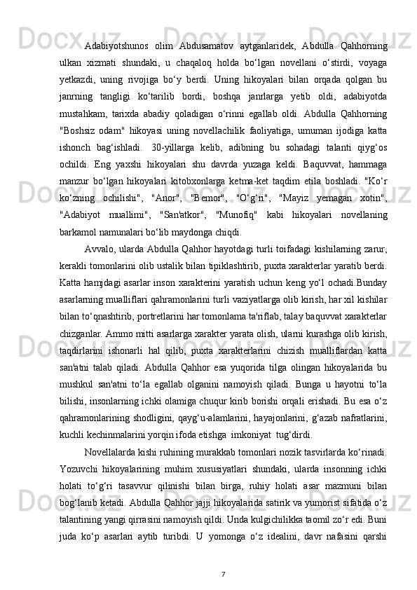 Adabiyotshunos   olim   Abdusamatov   aytganlaridek,   Abdulla   Qahhorning
ulkan   xizmati   shundaki,   u   chaqaloq   holda   bo‘lgan   novellani   o‘stirdi,   voyaga
yetkazdi,   uning   rivojiga   bo‘y   berdi.   Uning   hikoyalari   bilan   orqada   qolgan   bu
janrning   tangligi   ko‘tarilib   bordi,   boshqa   janrlarga   yetib   oldi,   adabiyotda
mustahkam,   tarixda   abadiy   qoladigan   o‘rinni   egallab   oldi.   Abdulla   Qahhorning
"Boshsiz   odam"   hikoyasi   uning   novellachilik   faoliyatiga,   umuman   ijodiga   katta
ishonch   bag‘ishladi.     30-yillarga   kelib,   adibning   bu   sohadagi   talanti   qiyg‘os
ochildi.   Eng   yaxshi   hikoyalari   shu   davrda   yuzaga   keldi.   Baquvvat,   hammaga
manzur   bo‘lgan   hikoyalari   kitobxonlarga   ketma-ket   taqdim   etila   boshladi.   "Ko‘r
ko‘zning   ochilishi",   "Anor",   "Bemor",   "O‘g‘ri",   "Mayiz   yemagan   xotin",
"Adabiyot   muallimi",   "San'atkor",   "Munofiq"   kabi   hikoyalari   novellaning
barkamol namunalari bo‘lib maydonga chiqdi. 
Avvalo, ularda Abdulla Qahhor hayotdagi turli toifadagi kishilarning zarur,
kerakli tomonlarini olib ustalik bilan tipiklashtirib, puxta xarakterlar yaratib berdi.
Katta hamjdagi  asarlar  inson  xarakterini  yaratish uchun keng  yo‘l  ochadi.Bunday
asarlarning mualliflari qahramonlarini turli vaziyatlarga olib kirish, har xil kishilar
bilan to‘qnashtirib, portretlarini har tomonlama ta'riflab, talay baquvvat xarakterlar
chizganlar. Ammo mitti asarlarga xarakter yarata olish, ularni kurashga olib kirish,
taqdirlarini   ishonarli   hal   qilib,   puxta   xarakterlarini   chizish   mualliflardan   katta
san'atni   talab   qiladi.   Abdulla   Qahhor   esa   yuqorida   tilga   olingan   hikoyalarida   bu
mushkul   san'atni   to‘la   egallab   olganini   namoyish   qiladi.   Bunga   u   hayotni   to‘la
bilishi, insonlarning ichki olamiga chuqur kirib borishi orqali erishadi. Bu esa o‘z
qahramonlarining shodligini, qayg‘u-alamlarini, hayajonlarini, g‘azab nafratlarini,
kuchli kechinmalarini yorqin ifoda etishga  imkoniyat  tug‘dirdi.
Novellalarda kishi ruhining murakkab tomonlari nozik tasvirlarda ko‘rinadi.
Yozuvchi   hikoyalarining   muhim   xususiyatlari   shundaki,   ularda   insonning   ichki
holati   to‘g‘ri   tasavvur   qilinishi   bilan   birga,   ruhiy   holati   asar   mazmuni   bilan
bog‘lanib ketadi. Abdulla Qahhor jajji hikoyalarida satirik va yumorist sifatida o‘z
talantining yangi qirrasini namoyish qildi. Unda kulgichilikka taomil zo‘r edi. Buni
juda   ko‘p   asarlari   aytib   turibdi.   U   yomonga   o‘z   idealini,   davr   nafasini   qarshi
7 