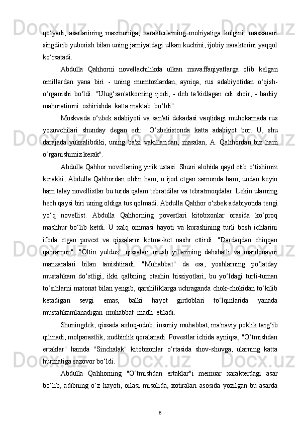 qo‘yadi,   asarlarining   mazmuniga,   xarakterlarning   mohiyatiga   kulgini,   masxarani
singdirib yuborish bilan uning jamiyatdagi ulkan kuchini, ijobiy xarakterini yaqqol
ko‘rsatadi. 
Abdulla   Qahhorni   novellachilikda   ulkan   muvaffaqiyatlarga   olib   kelgan
omillardan   yana   biri   -   uning   mumtozlardan,   ayniqa,   rus   adabiyotidan   o‘qish-
o‘rganishi   bo‘ldi.   "Ulug‘san'atkorning   ijodi,   -   deb   ta'kidlagan   edi   shoir,   -   badiiy
mahoratimni  oshirishda  katta maktab  bo‘ldi".
Moskvada   o‘zbek   adabiyoti   va   san'ati   dekadasi   vaqtidagi   muhokamada   rus
yozuvchilari   shunday   degan   edi:   "O‘zbekistonda   katta   adabiyot   bor.   U,   shu
darajada   yuksalibdiki,   uning   ba'zi   vakillaridan,   masalan,   A.   Qahhordan   biz   ham
o‘rganishimiz kerak".  
Abdulla Qahhor novellaning yirik ustasi. Shuni alohida qayd etib o‘tishimiz
kerakki,   Abdulla   Qahhordan   oldin   ham,   u   ijod   etgan   zamonda   ham,   undan   keyin
ham talay novellistlar bu turda qalam tebratdilar va tebratmoqdalar. Lekin ularning
hech qaysi biri uning oldiga tus qolmadi. Abdulla Qahhor o‘zbek adabiyotida tengi
yo‘q   novellist.   Abdulla   Qahhorning   povestlari   kitobxonlar   orasida   ko‘proq
mashhur   bo‘lib   ketdi.   U   xalq   ommasi   hayoti   va   kurashining   turli   bosh   ichlarini
ifoda   etgan   povest   va   qissalarni   ketma-ket   nashr   ettirdi.   "Dardaqdan   chiqqan
qahramon",   "Oltin   yulduz"   qissalari   urush   yillarining   dahshatli   va   mardonavor
manzaralari   bilan   tanishtiradi.   "Muhabbat"   da   esa,   yoshlarning   po‘latday
mustahkam   do‘stligi,   ikki   qalbning   otashin   hissiyotlari,   bu   yo‘ldagi   turli-tuman
to‘sihlarni matonat bilan yengib, qarshiliklarga uchraganda chok-chokidan to‘kilib
ketadigan   sevgi   emas,   balki   hayot   girdoblari   to‘lqinlarida   yanada
mustahkamlanadigan  muhabbat  madh  etiladi.
Shuningdek, qissada axloq-odob, insoniy muhabbat, ma'naviy poklik targ‘ib
qilinadi, molparastlik, xudbinlik qoralanadi. Povestlar ichida ayniqsa, "O‘tmishdan
ertaklar"   hamda   "Sinchalak"   kitobxonlar   o‘rtasida   shov-shuvga,   ularning   katta
hurmatiga sazovor bo‘ldi.
Abdulla   Qahhorning   "O‘tmishdan   ertaklar"i   memuar   xarakterdagi   asar
bo‘lib,   adibning   o‘z   hayoti,   oilasi   misolida,   xotiralari   asosida   yozilgan   bu   asarda
8 