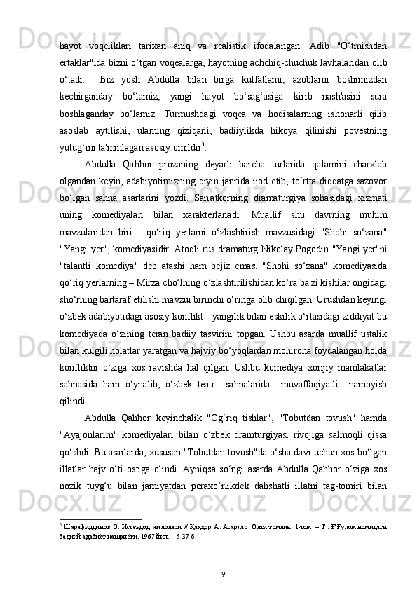 hayot   voqeliklari   tarixan   aniq   va   realistik   ifodalangan.   Adib   "O‘tmishdan
ertaklar"ida bizni o‘tgan voqealarga, hayotning achchiq-chuchuk lavhalaridan olib
o‘tadi.     Biz   yosh   Abdulla   bilan   birga   kulfatlarni,   azoblarni   boshimizdan
kechirganday   bo‘lamiz,   yangi   hayot   bo‘sag‘asiga   kirib   nash'asini   sura
boshlaganday   bo‘lamiz.   Turmushdagi   voqea   va   hodisalarning   ishonarli   qilib
asoslab   aytilishi,   ularning   qiziqarli,   badiiylikda   hikoya   qilinishi   povestning
yutug‘ini ta'minlagan asosiy omildir 3
.
Abdulla   Qahhor   prozaning   deyarli   barcha   turlarida   qalamini   charxlab
olgandan keyin, adabiyotimizning qiyin janrida ijod etib, to‘rtta diqqatga sazovor
bo‘lgan   sahna   asarlarini   yozdi.   San'atkorning   dramaturgiya   sohasidagi   xizmati
uning   komediyalari   bilan   xarakterlanadi.   Muallif   shu   davrning   muhim
mavzularidan   biri   -   qo‘riq   yerlarni   o‘zlashtirish   mavzusidagi   "Shohi   so‘zana"
"Yangi yer", komediyasidir. Atoqli rus dramaturg Nikolay Pogodin "Yangi yer"ni
"talantli   komediya"   deb   atashi   ham   bejiz   emas.   "Shohi   so‘zana"   komediyasida
qo‘riq yerlarning – Mirza cho‘lning o‘zlashtirilishidan ko‘ra ba'zi kishilar ongidagi
sho‘rning bartaraf etilishi mavzui birinchi o‘ringa olib chiqilgan. Urushdan keyingi
o‘zbek adabiyotidagi asosiy konflikt - yangilik bilan eskilik o‘rtasidagi ziddiyat bu
komediyada   o‘zining   teran   badiiy   tasvirini   topgan.   Ushbu   asarda   muallif   ustalik
bilan kulgili holatlar yaratgan va hajviy bo‘yoqlardan mohirona foydalangan holda
konfliktni   o‘ziga   xos   ravishda   hal   qilgan.   Ushbu   komediya   xorijiy   mamlakatlar
sahnasida   ham   o‘ynalib,   o‘zbek   teatr     sahnalarida     muvaffaqiyatli     namoyish
qilindi.
Abdulla   Qahhor   keyinchalik   "Og‘riq   tishlar",   "Tobutdan   tovush"   hamda
"Ayajonlarim"   komediyalari   bilan   o‘zbek   dramturgiyasi   rivojiga   salmoqli   qissa
qo‘shdi. Bu asarlarda, xususan "Tobutdan tovush"da o‘sha davr uchun xos bo‘lgan
illatlar   hajv   o‘ti   ostiga   olindi.   Ayniqsa   so‘ngi   asarda   Abdulla   Qahhor   o‘ziga   xos
nozik   tuyg‘u   bilan   jamiyatdan   poraxo‘rlikdek   dahshatli   illatni   tag-tomiri   bilan
3
  Шарафиддинов О. Истеъдод жилолари // Қаҳҳор А. Асарлар. Олти томлик. 1-том. – Т., Ғ.Ғулом номидаги
бадиий адабиёт нашриёти, 1967 йил. – 5-37-б.
9 