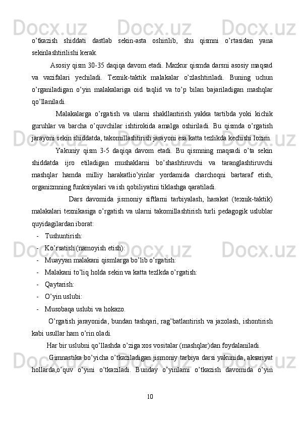 o’tkazish   shiddati   dastlab   sekin-asta   oshirilib,   shu   qismni   o’rtasidan   yana
sekinlashtirilishi kerak.
       Asosiy qism 30-35 daqiqa davom etadi. Mazkur qismda darsni asosiy maqsad
va   vazifalari   yechiladi.   Texnik-taktik   malakalar   o’zlashtiriladi.   Buning   uchun
o’rganiladigan   o’yin   malakalariga   oid   taqlid   va   to’p   bilan   bajariladigan   mashqlar
qo’llaniladi. 
            Malakalarga   o’rgatish   va   ularni   shakllantirish   yakka   tartibda   yoki   kichik
guruhlar   va   barcha   o’quvchilar   ishtirokida   amalga   oshiriladi.   Bu   qismda   o’rgatish
jarayoni sekin shiddatda, takomillashtirish jarayoni esa katta tezlikda kechishi lozim.
            Yakuniy   qism   3-5   daqiqa   davom   etadi.   Bu   qismning   maqsadi   o’ta   sekin
shiddatda   ijro   etiladigan   mushaklarni   bo’shashtiruvchi   va   taranglashtiruvchi
mashqlar   hamda   milliy   harakatlio’yinlar   yordamida   charchoqni   bartaraf   etish,
organizmning funksiyalari va ish qobiliyatini tiklashga qaratiladi.
                  Dars   davomida   jismoniy   siftlarni   tarbiyalash,   harakat   (texnik-taktik)
malakalari  texnikasiga o’rgatish va ularni  takomillashtirish turli  pedagogik  uslublar
quyidagilardan iborat:
- Tushuntirish:
- Ko’rsatish (namoyish etish):
- Muayyan malakani qismlarga bo’lib o’rgatish:
- Malakani to’liq holda sekin va katta tezlkda o’rgatish:
- Qaytarish:
- O’yin uslubi:
- Musobaqa uslubi va hokazo.
         O’rgatish jarayonida, bundan tashqari, rag’batlantirish va jazolash,  ishontirish
kabi usullar ham o’rin oladi.
      Har bir uslubni qo’llashda o’ziga xos vositalar (mashqlar)dan foydalaniladi.
         Gimnastika bo’yicha o’tkaziladigan jismoniy tarbiya darsi yakunida, aksariyat
hollarda,o’quv   o’yini   o’tkaziladi.   Bunday   o’yinlarni   o’tkazish   davomida   o’yin
10 