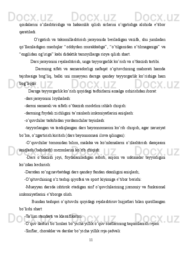 qoidalarini   o’zlashtirishga   va   hakamlik   qilish   sirlarini   o’rgatishga   alohida   e’tibor
qaratiladi.
              O’rgatish   va   takomillashtirish   jarayonida   beriladigan   vazifa,   shu   jumladan
qo’llaniladigan   mashqlar   “oddiydan   murakkabga”,   “o’tilganidan   o’tilmaganiga”   va
“engilidan og’iriga” kabi didaktik tamoyillarga rioya qilish shart.
        Dars jarayonini rejalashtirish, unga tayyorgarlik ko’rish va o’tkazish tartibi.
              Darsning   sifati   va   samaradorligi   nafaqat   o’qituvchining   mahorati   hamda
tajribasiga   bog’liq,   balki   uni   muayyan   darsga   qanday   tayyorgarlik   ko’rishiga   ham
bog’liqdir.
      Darsga tayyorgarlik ko’rish quyidagi tadbirlarni amalga oshirishdan iborat:
  -dars jarayonini loyihalash:
  -darsni samarali va sifatli o’tkazish modelini ishlab chiqish:
  -darsning foydali zichligini ta’minlash imkoniyatlarini aniqlash:
  -o’quvchilar tarkibidan yordamchilar tayinlash:
   -tayyorlangan va tasdiqlangan dars bayonnomasini  ko’rib chiqish, agar zaruriyat
bo’lsa, o’zgartirish kiritish (dars bayonnomasi ilova qilingan):
    -O’quvchilar   tomonidan   bilim,   malaka   va   ko’nikmalarni   o’zlashtirish   darajasini
aniqlash (baholash) mezonlarini ko’rib chiqish:
    -Dars   o’tkazish   joyi,   foydalaniladigan   asbob,   anjom   va   uskunalar   tayyorligini
ko’zdan kechirish:
  -Darsdan so’ng navbatdagi dars qanday fandan ekanligini aniqlash;
  -O’qituvchining o’z tashqi qiyofasi va sport kiyimiga e’tibor berishi:
    -Muayyan   darsda   ishtirok  etadigan  sinf  o’quvchilarining  jismoniy  va funksional
imkoniyatlarini e’tiborga olish.
        Bundan tashqari o’qituvchi quyidagi rejalashtiruv hujjatlari bilan qurollangan
bo’lishi shart:
  -Ta’lim standarti va klassifikatori:
  -O’quv dasturi bo’limlari bo’yicha yillik o’quv soatlarining taqsimlanish rejasi:
  -Sinflar, choraklar va darslar bo’yicha yillik reja-jadvali:
11 