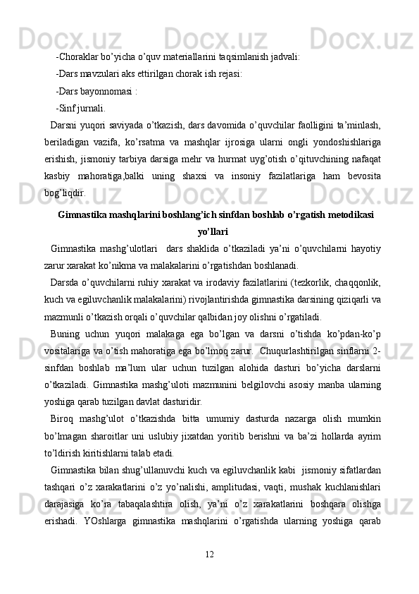   -Choraklar bo’yicha o’quv materiallarini taqsimlanish jadvali:
  -Dars mavzulari aks ettirilgan chorak ish rejasi:
  -Dars bayonnomasi :
  -Sinf jurnali.
Darsni yuqori saviyada o’tkazish, dars davomida o’quvchilar faolligini ta’minlash,
beriladigan   vazifa,   ko’rsatma   va   mashqlar   ijrosiga   ularni   ongli   yondoshishlariga
erishish,  jismoniy   tarbiya  darsiga   mehr  va  hurmat  uyg’otish   o’qituvchining  nafaqat
kasbiy   mahoratiga,balki   uning   shaxsi   va   insoniy   fazilatlariga   ham   bevosita
bog’liqdir.
Gimnastika mashqlarini boshlang’ich sinfdan boshlab o’rgatish metodikasi
yo’llari
Gimnastika   mashg’ulotlari     dars   shaklida   o’tkaziladi   ya’ni   o’quvchilarni   hayotiy
zarur xarakat ko’nikma va malakalarini o’rgatishdan boshlanadi. 
Darsda o’quvchilarni ruhiy xarakat va irodaviy fazilatlarini (tezkorlik, chaqqonlik,
kuch va egiluvchanlik malakalarini) rivojlantirishda gimnastika darsining qiziqarli va
mazmunli o’tkazish orqali o’quvchilar qalbidan joy olishni o’rgatiladi.
Buning   uchun   yuqori   malakaga   ega   bo’lgan   va   darsni   o’tishda   ko’pdan-ko’p
vositalariga va o’tish mahoratiga ega bo’lmoq zarur.  Chuqurlashtirilgan sinflarni 2-
sinfdan   boshlab   ma’lum   ular   uchun   tuzilgan   alohida   dasturi   bo’yicha   darslarni
o’tkaziladi.   Gimnastika   mashg’uloti   mazmunini   belgilovchi   asosiy   manba   ularning
yoshiga qarab tuzilgan davlat dasturidir.
Biroq   mashg’ulot   o’tkazishda   bitta   umumiy   dasturda   nazarga   olish   mumkin
bo’lmagan   sharoitlar   uni   uslubiy   jixatdan   yoritib   berishni   va   ba’zi   hollarda   ayrim
to’ldirish kiritishlarni talab etadi.
Gimnastika bilan shug’ullanuvchi kuch va egiluvchanlik kabi  jismoniy sifatlardan
tashqari   o’z   xarakatlarini   o’z   yo’nalishi,   amplitudasi,   vaqti,   mushak   kuchlanishlari
darajasiga   ko’ra   tabaqalashtira   olish,   ya’ni   o’z   xarakatlarini   boshqara   olishga
erishadi.   YOshlarga   gimnastika   mashqlarini   o’rgatishda   ularning   yoshiga   qarab
12 