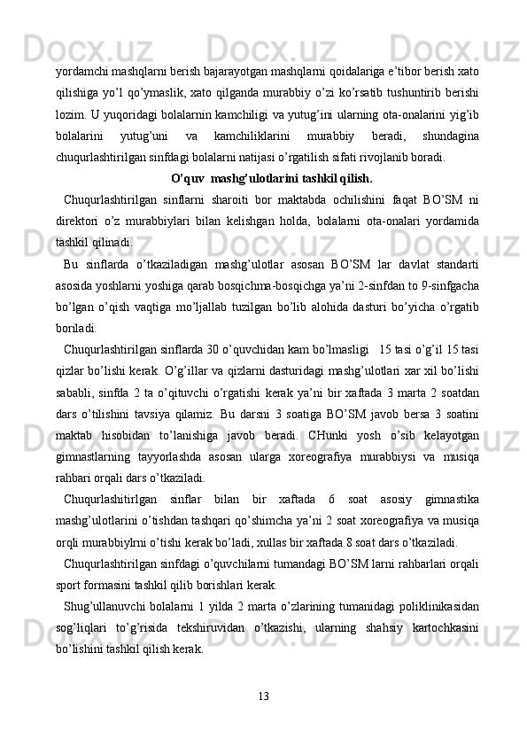 yordamchi mashqlarni berish bajarayotgan mashqlarni qoidalariga e’tibor berish xato
qilishiga  yo’l   qo’ymaslik,   xato  qilganda  murabbiy  o’zi  ko’rsatib   tushuntirib  berishi
lozim. U yuqoridagi bolalarnin kamchiligi va yutug’ini ularning ota-onalarini yig’ib
bolalarini   yutug’uni   va   kamchiliklarini   murabbiy   beradi,   shundagina
chuqurlashtirilgan sinfdagi bolalarni natijasi o’rgatilish sifati rivojlanib boradi.
O’quv  mashg’ulotlarini tashkil qilish.
Chuqurlashtirilgan   sinflarni   sharoiti   bor   maktabda   ochilishini   faqat   BO’SM   ni
direktori   o’z   murabbiylari   bilan   kelishgan   holda,   bolalarni   ota-onalari   yordamida
tashkil qilinadi.
Bu   sinflarda   o’tkaziladigan   mashg’ulotlar   asosan   BO’SM   lar   davlat   standarti
asosida yoshlarni yoshiga qarab bosqichma-bosqichga ya’ni 2-sinfdan to 9-sinfgacha
bo’lgan   o’qish   vaqtiga   mo’ljallab   tuzilgan   bo’lib   alohida   dasturi   bo’yicha   o’rgatib
boriladi.
Chuqurlashtirilgan sinflarda 30 o’quvchidan kam bo’lmasligi   15 tasi o’g’il 15 tasi
qizlar bo’lishi kerak. O’g’illar va qizlarni dasturidagi mashg’ulotlari xar xil bo’lishi
sababli,   sinfda   2   ta   o’qituvchi   o’rgatishi   kerak   ya’ni   bir   xaftada   3   marta   2   soatdan
dars   o’tilishini   tavsiya   qilamiz.   Bu   darsni   3   soatiga   BO’SM   javob   bersa   3   soatini
maktab   hisobidan   to’lanishiga   javob   beradi.   CHunki   yosh   o’sib   kelayotgan
gimnastlarning   tayyorlashda   asosan   ularga   xoreografiya   murabbiysi   va   musiqa
rahbari orqali dars o’tkaziladi.
Chuqurlashitirlgan   sinflar   bilan   bir   xaftada   6   soat   asosiy   gimnastika
mashg’ulotlarini o’tishdan tashqari qo’shimcha ya’ni 2 soat xoreografiya va musiqa
orqli murabbiylrni o’tishi kerak bo’ladi, xullas bir xaftada 8 soat dars o’tkaziladi.
Chuqurlashtirilgan sinfdagi o’quvchilarni tumandagi BO’SM larni rahbarlari orqali
sport formasini tashkil qilib borishlari kerak.
Shug’ullanuvchi  bolalarni  1 yilda 2 marta o’zlarining tumanidagi  poliklinikasidan
sog’liqlari   to’g’risida   tekshiruvidan   o’tkazishi,   ularning   shahsiy   kartochkasini
bo’lishini tashkil qilish kerak.
13 