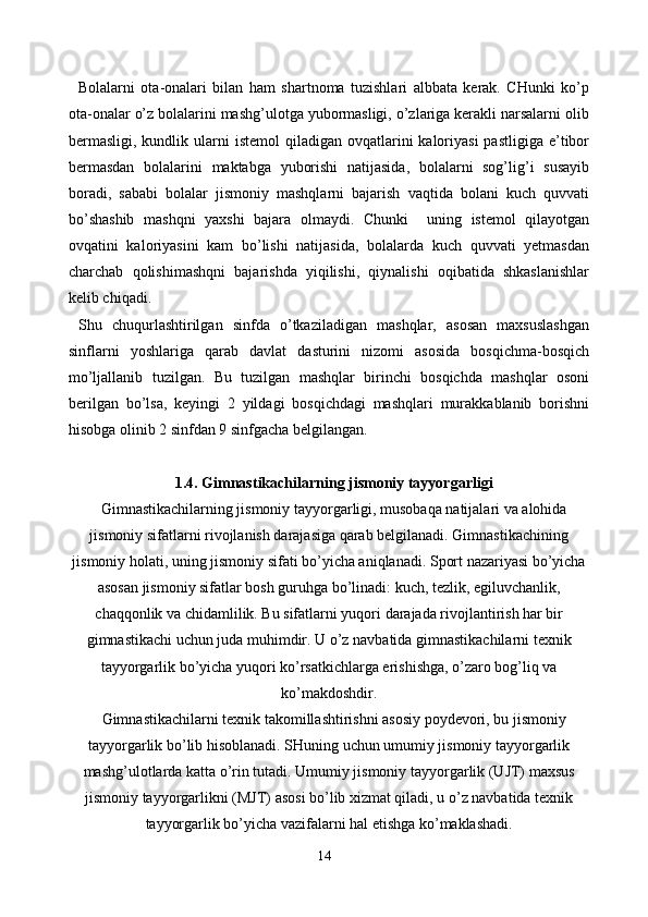 Bolalarni   ota-onalari   bilan   ham   shartnoma   tuzishlari   albbata   kerak.   CHunki   ko’p
ota-onalar o’z bolalarini mashg’ulotga yubormasligi, o’zlariga kerakli narsalarni olib
bermasligi,  kundlik  ularni   istemol   qiladigan  ovqatlarini  kaloriyasi   pastligiga  e’tibor
bermasdan   bolalarini   maktabga   yuborishi   natijasida,   bolalarni   sog’lig’i   susayib
boradi,   sababi   bolalar   jismoniy   mashqlarni   bajarish   vaqtida   bolani   kuch   quvvati
bo’shashib   mashqni   yaxshi   bajara   olmaydi.   Chunki     uning   istemol   qilayotgan
ovqatini   kaloriyasini   kam   bo’lishi   natijasida,   bolalarda   kuch   quvvati   yetmasdan
charchab   qolishimashqni   bajarishda   yiqilishi,   qiynalishi   oqibatida   shkaslanishlar
kelib chiqadi.
Shu   chuqurlashtirilgan   sinfda   o’tkaziladigan   mashqlar,   asosan   maxsuslashgan
sinflarni   yoshlariga   qarab   davlat   dasturini   nizomi   asosida   bosqichma-bosqich
mo’ljallanib   tuzilgan.   Bu   tuzilgan   mashqlar   birinchi   bosqichda   mashqlar   osoni
berilgan   bo’lsa,   keyingi   2   yildagi   bosqichdagi   mashqlari   murakkablanib   borishni
hisobga olinib 2 sinfdan 9 sinfgacha belgilangan.
1.4. Gimnastikachilarning jismoniy tayyorgarligi
Gimnastikachilarning jismoniy tayyorgarligi, musobaqa natijalari va alohida
jismoniy sifatlarni rivojlanish darajasiga qarab belgilanadi. Gimnastikachining
jismoniy holati, uning jismoniy sifati bo’yicha aniqlanadi. Sport nazariyasi bo’yicha
asosan jismoniy sifatlar bosh guruhga bo’linadi: kuch, tezlik, egiluvchanlik,
chaqqonlik va chidamlilik. Bu sifatlarni yuqori darajada rivojlantirish har bir
gimnastikachi uchun juda muhimdir. U o’z navbatida gimnastikachilarni texnik
tayyorgarlik bo’yicha yuqori ko’rsatkichlarga erishishga, o’zaro bog’liq va
ko’makdoshdir.
Gimnastikachilarni texnik takomillashtirishni asosiy poydevori, bu jismoniy
tayyorgarlik bo’lib hisoblanadi. SHuning uchun umumiy jismoniy tayyorgarlik
mashg’ulotlarda katta o’rin tutadi. Umumiy jismoniy tayyorgarlik (UJT) maxsus
jismoniy tayyorgarlikni (MJT) asosi bo’lib xizmat qiladi, u o’z navbatida texnik
tayyorgarlik bo’yicha vazifalarni hal etishga ko’maklashadi. 
14 