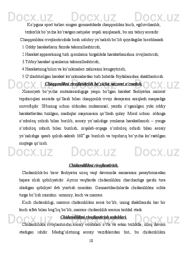 Ko’pgina sport turlari singari gimnastikada chaqqonlikni kuch, egiluvchanlik,
tezkorlik bo’yicha ko’rsatgan natijalar orqali aniqlanadi, bu uni tabiiy asosidir.
Chaqqonlikni rivojlantirishda bosh uslubiy yo’nalish bo’lib quyidagilar hisoblanadi:
1.Oddiy harakatlarni fazoda takomillashtirish;
2.Harakat apparatining turli qismlarini birgalikda harakatlanishini rivojlantirish;
3.Tibbiy harakat qismlarini takomillashtirish;
4.Harakatning bilim va ko’nikmalari zahirasini kengaytirish;
5.O’zlashtirilgan harakat ko’nikmalardan turli holatda foydalanishni shakllantirish. 
Chaqqonlikni rivojlantirish bo’yicha nazorat o’rnatish.
Xususiyati   bo’yicha   mutaxassisligiga   yaqin   bo’lgan   harakat   faoliyatini   nazorat
topshiriqlari   asosida   qo’llash   bilan   chaqqonlik   rivoji   darajasini   aniqlash   maqsadga
muvofiqdir.   SHuning   uchun   oldindan   mukammal,   yaxshi   o’rganilgan   yoki   oddiy
harakatlardan   tuzilgan,   mashqlar   majmuasini   qo’llash   qulay.   Misol   uchun:   oldinga
o’mboloq   oshish   bilan   burilib,   asosiy   yo’nalishga   yonlama   harakatlanish   –   yonga
o’mboloq   oshish   bilan   burilish,   orqalab-orqaga   o’mboloq   oshish   bilan   asosiy
yo’nalishga   qarab   qolish-sakrab   360    ga   burilish   va   topshiriq   bo’yicha   ko’rsatilgan
nuqtaga qo’nish.
Chidamlilikni rivojlantirish.
Chidamlilik-bu   biror   faoliyatni   uzoq   vaqt   davomida   samarasini   pasaytirmasdan
bajara   olish   qobiliyatidir.   Ayrim   vaqtlarda   chidamlilikni   charchashga   qarshi   tura
oladigan   qobiliyat   deb   yuritish   mumkin.   Gimnastikachilarda   chidamlilikni   uchta
turga bo’lish mumkin: umumiy, kuch va maxsus.
Kuch   chidamliligi,   maxsus   chidamlilikni   asosi   bo’lib,   uning   shakllanishi   har   bir
kuch sifati bilan bog’liq bo’lib, maxsus chidamlilik asosini tashkil etadi.
Chidamlilikni rivojlantirish uslublari.
Chidamlilikni rivojlantirishn asosiy vositalari o’rta va sekin tezlikda, uzoq davom
etadigan   ishdir.   Mashg’ulotning   asosiy   vazifalaridan   biri,   bu   chidamlilikni
18 