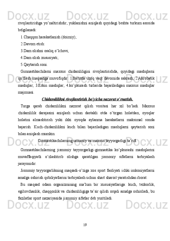 rivojlantirishga yo’naltirishdir, yuklanishni aniqlash quyidagi beshta turkum asosida
belgilanadi:
1.Chaqqon harakatlanish (doimiy);
2.Davom etish:
3.Dam olishni oraliq o’lchovi;
4.Dam olish xususiyati;
5.Qaytarish soni.
Gimnastikachilarni   maxsus   chidamliligini   rivojlantirishda,   quyidagi   mashqlarni
qo’llash maqsadga muvofiqdir: 1.Batutda uzoq vaqt davomida sakrash; 2.Akrobatik
mashqlar;   3.Erkin   mashqlar;   4.ko’pkurash   turlarida   bajariladigan   maxsus   mashqlar
majmuasi.
Chidamlilikni rivojlantirish bo’yicha nazorat o’rnatish.
Turga   qarab   chidamlilikni   nazorat   qilish   vositasi   har   xil   bo’ladi.   Maxsus
chidamlilik   darajasini   aniqlash   uchun   dastakli   otda   o’tirgan   holatdan,   oyoqlar
holatini   almashtirish   yoki   ikki   oyoqda   aylanma   harakatlarni   maksimal   sonda
bajarish.   Kuch-chidamlilikni   kuch   bilan   bajariladigan   mashqlarni   qaytarish   soni
bilan aniqlash mumkin.
Gimnastikachilarning umumiy va maxsus tayyorgarligi ta’rifi.
Gimnastikachilarning   jismoniy   tayyorgarligi-gimnastika   ko’pkurashi   mashqlarini
muvaffaqiyatli   o’zlashtirib   olishga   qaratilgan   jismoniy   sifatlarni   tarbiyalash
jarayonidir.
Jismoniy  tayyorgarlikning  maqsadi-o’ziga xos  sport   faoliyati   ichki  imkoniyatlarni
amalga oshirish qobiliyatlarini tarbiyalash uchun shart sharoit yaratishdan iborat.
Bu   maqsad   odam   organizmining   ma’lum   bir   xususiyatlariga:   kuch,   tezkorlik,
egiluvchanlik, chaqqonlik va chidamliligiga ta’sir qilish orqali amalga oshiriladi, bu
fazilatlar sport nazariyasida jismoniy sifatlar deb yuritiladi.
19 