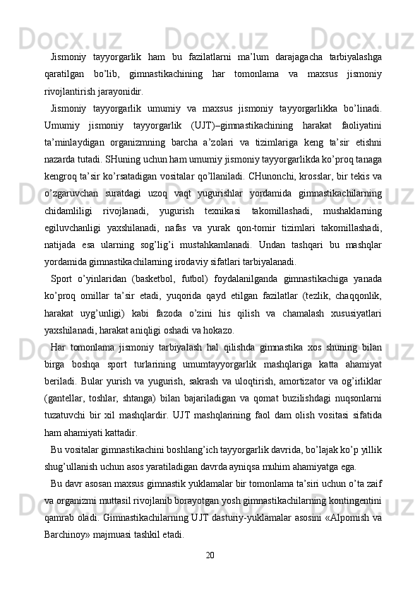 Jismoniy   tayyorgarlik   ham   bu   fazilatlarni   ma’lum   darajagacha   tarbiyalashga
qaratilgan   bo’lib,   gimnastikachining   har   tomonlama   va   maxsus   jismoniy
rivojlantirish jarayonidir.
Jismoniy   tayyorgarlik   umumiy   va   maxsus   jismoniy   tayyorgarlikka   bo’linadi.
Umumiy   jismoniy   tayyorgarlik   (UJT)–gimnastikachining   harakat   faoliyatini
ta’minlaydigan   organizmning   barcha   a’zolari   va   tizimlariga   keng   ta’sir   etishni
nazarda tutadi. SHuning uchun ham umumiy jismoniy tayyorgarlikda ko’proq tanaga
kengroq ta’sir ko’rsatadigan vositalar qo’llaniladi. CHunonchi, krosslar, bir tekis va
o’zgaruvchan   suratdagi   uzoq   vaqt   yugurishlar   yordamida   gimnastikachilarning
chidamliligi   rivojlanadi,   yugurish   texnikasi   takomillashadi,   mushaklarning
egiluvchanligi   yaxshilanadi,   nafas   va   yurak   qon-tomir   tizimlari   takomillashadi,
natijada   esa   ularning   sog’lig’i   mustahkamlanadi.   Undan   tashqari   bu   mashqlar
yordamida gimnastikachilarning irodaviy sifatlari tarbiyalanadi.
Sport   o’yinlaridan   (basketbol,   futbol)   foydalanilganda   gimnastikachiga   yanada
ko’proq   omillar   ta’sir   etadi,   yuqorida   qayd   etilgan   fazilatlar   (tezlik,   chaqqonlik,
harakat   uyg’unligi)   kabi   fazoda   o’zini   his   qilish   va   chamalash   xususiyatlari
yaxshilanadi, harakat aniqligi oshadi va hokazo.
Har   tomonlama   jismoniy   tarbiyalash   hal   qilishda   gimnastika   xos   shuning   bilan
birga   boshqa   sport   turlarining   umumtayyorgarlik   mashqlariga   katta   ahamiyat
beriladi.   Bular   yurish   va   yugurish,   sakrash   va   uloqtirish,   amortizator   va   og’irliklar
(gantellar,   toshlar,   shtanga)   bilan   bajariladigan   va   qomat   buzilishdagi   nuqsonlarni
tuzatuvchi   bir   xil   mashqlardir.   UJT   mashqlarining   faol   dam   olish   vositasi   sifatida
ham ahamiyati kattadir.
Bu vositalar gimnastikachini boshlang’ich tayyorgarlik davrida, bo’lajak ko’p yillik
shug’ullanish uchun asos yaratiladigan davrda ayniqsa muhim ahamiyatga ega.
Bu davr asosan maxsus gimnastik yuklamalar bir tomonlama ta’siri uchun o’ta zaif
va organizmi muttasil rivojlanib borayotgan yosh gimnastikachilarning kontingentini
qamrab oladi. Gimnastikachilarning UJT dasturiy-yuklamalar asosini «Alpomish va
Barchinoy» majmuasi tashkil etadi.
20 