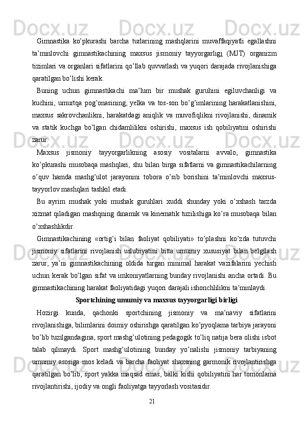 Gimnastika   ko’pkurashi   barcha   turlarining   mashqlarini   muvaffaqiyatli   egallashni
ta’minlovchi   gimnastikachining   maxsus   jismoniy   tayyorgarlig i   (MJT)   organizm
tizimlari va organlari sifatlarini qo’llab quvvatlash va yuqori darajada rivojlanishiga
qaratilgan bo’lishi kerak.
Buning   uchun   gimnastikachi   ma’lum   bir   mushak   guruhini   egiluvchanligi   va
kuchini,   umurtqa   pog’onasining,   yelka   va   tos-son   bo’g’imlarining   harakatlanishini,
maxsus   sakrovchanlikni,   harakatdagi   aniqlik   va   muvofiqlikni   rivojlanishi,   dinamik
va   statik   kuchga   bo’lgan   chidamlilikni   oshirishi,   maxsus   ish   qobiliyatini   oshirishi
zarur.
Maxsus   jismoniy   tayyorgarlikning   asosiy   vositalarni   avvalo,   gimnastika
ko’pkurashi  musobaqa mashqlari, shu bilan birga sifatlarni  va gimnastikachilarning
o’quv   hamda   mashg’ulot   jarayonini   tobora   o’sib   borishini   ta’minlovchi   maxsus-
tayyorlov mashqlari tashkil etadi.
Bu   ayrim   mushak   yoki   mushak   guruhlari   xuddi   shunday   yoki   o’xshash   tarzda
xizmat qiladigan mashqning dinamik va kinematik tuzilishiga ko’ra musobaqa bilan
o’xshashlikdir.
Gimnastikachining   «ortig’i   bilan   faoliyat   qobiliyati»   to’plashni   ko’zda   tutuvchi
jismoniy   sifatlarini   rivojlanish   uslubiyatini   bitta   umumiy   xususiyat   bilan   belgilash
zarur,   ya’ni   gimnastikachining   oldida   turgan   minimal   harakat   vazifalarini   yechish
uchun kerak bo’lgan sifat va imkoniyatlarning bunday rivojlanishi ancha ortadi. Bu
gimnastikachining harakat faoliyatidagi yuqori darajali ishonchlilikni ta’minlaydi.
Sportchining umumiy va maxsus tayyorgarligi birligi
Hozirgi   kunda,   qachonki   sportchining   jismoniy   va   ma’naviy   sifatlarini
rivojlanishiga, bilimlarini doimiy oshirishga qaratilgan ko’pyoqlama tarbiya jarayoni
bo’lib tuzilgandagina, sport mashg’ulotining pedagogik to’liq natija bera olishi isbot
talab   qilmaydi.   Sport   mashg’ulotining   bunday   yo’nalishi   jismoniy   tarbiyaning
umumiy asosiga   mos  keladi  va  barcha  faoliyat   shaxsning  garmonik rivojlantirishga
qaratilgan bo’lib, sport  yakka maqsad  emas, balki kishi  qobiliyatini har  tomonlama
rivojlantirishi, ijodiy va ongli faoliyatga tayyorlash vositasidir. 
21 