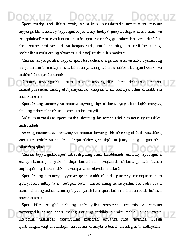 Sport   mashg’uloti   ikkita   uzviy   yo’nalishni   birlashtiradi:   umumiy   va   maxsus
tayyorgarlik.   Umumiy   tayyorgarlik   jismoniy   faoliyat   jarayonidagi   a’zolar,   tizim   va
ish   qobiliyatlarni   rivojlanishi   asosida   sport   ixtisosligiga   imkon   beruvchi   dastlabki
shart   sharoitlarni   yaratadi   va   kengaytiradi,   shu   bilan   birga   uni   turli   harakatdagi
mohirlik va malakaning o’zaro ta’siri rivojlanishi bilan boyitadi.
Maxsus tayyorgarlik muayyan sport turi uchun o’ziga xos sifat va imkoniyatlarning
rivojlanishini ta’minlaydi, shu bilan birga uning uchun xarakterli bo’lgan texnika va
taktika bilan qurollantiradi.
Umumiy   tayyorgarlikni   ham,   maxsus   tayyorgarlikni   ham   shikastsiz   bajarish,
xizmat yuzasidan mashg’ulot jarayonidan chiqish, birini boshqasi bilan almashtirish
mumkin emas.
Sportchining   umumiy   va   maxsus   tayyorgarligi   o’rtasida   yaqin   bog’liqlik   mavjud,
shuning uchun ular o’rtasini cheklab bo’lmaydi.
Ba’zi   mutaxassislar   sport   mashg’ulotining   bu   tomonlarini   umuman   ayirmaslikni
taklif qiladi.
Bizning nazarimizda, umumiy va maxsus  tayyorgarlik o’zining alohida vazifalari,
vositalari,   uslubi   va   shu   bilan   birga   o’zining   mashg’ulot   jarayonidagi   tutgan   o’rni
bilan farq qiladi.
Maxsus   tayyorgarlik   sport   ixtisosligining   omili   hisoblanadi,   umumiy   tayyorgarlik
esa-sportchining   u   yoki   boshqa   tomonlama   rivojlanish   o’rtasidagi   turli   tuman
bog’liqlik orqali ixtisoslik jarayoniga ta’sir etuvchi omillardir.
Sportchining   umumiy   tayyorgarligida   xuddi   alohida   jismoniy   mashqlarda   ham
ijobiy,   ham   salbiy   ta’sir   bo’lgani   kabi,   ixtisoslikning   xususiyatlari   ham   aks   etishi
lozim, shuning uchun umumiy tayyorgarlik turli sport turlari uchun bir xilda bo’lishi
mumkin emas. 
Sport   bilan   shug’ullanishning   ko’p   yillik   jarayonida   umumiy   va   maxsus
tayyorgarlik   doimo   sport   mashg’ulotining   tarkibiy   qismini   tashkil   qilishi   zarur.
Ko’pgina   mualliflar   sportchining   mahorati   oshishga   mos   ravishda   UJTga
ajratiladigan vaqt va mashqlar miqdorini kamaytirib borish zarurligini ta’kidlaydilar.
22 