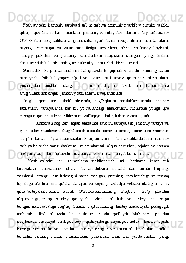 Yosh   avlodni   jismoniy   tarbiyasi   ta’lim   tarbiya   tizimining   tarkibiy   qismini   tashkil
qilib, o’quvchilarni har tomonlama jismoniy va ruhiy fazilatlarini tarbiyalash asosiy
O’zbekiston   Respublikasida   gimnastika   sport   turini   rivojlantirish,   hamda   ularni
hayotga,   mehnatga   va   vatan   mudofasiga   tayyorlash,   o’zida   ma’naviy   boylikni,
ahloqiy   poklikni   va   jismoniy   kamolotlikni   mujassamlashtirgan,   yangi   kishini
shakllantirish kabi olijanob gimnastlarni yetishtirishda hizmat qiladi.
G imnastika   ko’p   muammolarini   hal   qiluvchi   ko’pqirrali   vositadir.  Shuning   uchun
ham   yosh   o’sib   kelayotgan   o’g’il   va   qizlarni   hali   suyagi   qotmasdan   oldin   ularni
yoshligidan   boshlab   ularga   har   hil   mashqlarni   berib   har   tomomnlama
shug’ullantirish orqali, jismoniy fazilatlarni rivojlantiriladi. 
To’g’ri   qomatlarini   shakllantirishda,   sog’liqlarini   mustahkamlashda   irodaviy
fazilatlarni   tarbiyalshda   har   hil   yo’nalishdagi   harakatlarni   mohirona   yengil   ijro
etishga o’rgatish kabi vazifalarni muvaffaqiyatli hal qilishda xizmat qiladi. 
                   Jismonan sog’lom, aqlan barkamol avlodni tarbiyalash jismoniy tarbiya va
sport   bilan   muntazam   shug’ullanish   asosida   samarali   amalga   oshirilishi   mumkin.
To’g’ri,   barcha   o’quv   muassasalari   kabi,   umumiy   o’rta   maktablarda   ham   jismoniy
tarbiya bo’yicha yangi davlat ta’lim standartlari, o’quv dasturlari, rejalari va boshqa
me’yoriy xujjatlar o’qituvchi murabbiylar xizmatida faoliyat ko’rsatmoqda. 
Yosh   avlodni   har     tomonlama   shakllantirish,   uni     barkamol   inson   etib
tarbiyalash     jamiyatimiz     oldida     turgan   dolzarb     masalalardan     biridir.   Bugungi
yoshlarni     ertangi     kun   kelajagini   barpo   etadigan,   yurtning     rivojlanishiga   va   ravnaq
topishiga   o‘z   hissasini   qo‘sha   oladigan   va   keyingi     avlodga   yetkaza   oladigan     voris
qilib   tarbiyalash   lozim.   Buyuk     O‘zbekistonimizning     istiqboli       ko‘p     jihatdan
o‘qituvchiga,   uning     salohiyatiga,   yosh     avlodni     o‘qitish     va     tarbiyalash     ishiga
bo‘lgan munosabatiga bog‘liq. Chunki  o‘qituvchining   kasbiy madaniyati, pedagogik
mahorati   tufayli   o‘quvchi   fan   asoslarini     puxta   egallaydi.   Ma’naviy     jihatdan
rivojlanadi.   Insoniyat   erishgan   boy     qadriyatlarga   suyangan   holda     kamol   topadi.
Hozirgi     zamon   fan   va     texnika     taraqqiyotining     rivojlanishi   o‘qituvchidan     ijodkor
bo‘lishni   fanning   muhim   muammolari   yuzasidan   erkin   fikr   yurita olishni,   yangi
3 