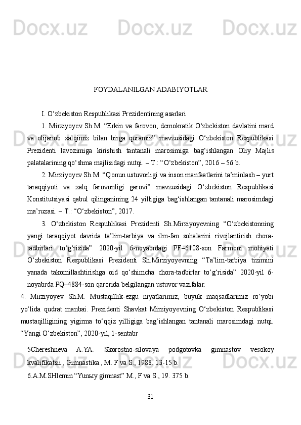                                             
                             
                                             FOYDALANILGAN ADABIYOTLAR 
I. O‘zbekiston Respublikasi Prezidentining asarlari
1. Mirziyoyev Sh.M. “Erkin va farovon, demokratik O‘zbekiston davlatini mard
va   olijanob   xalqimiz   bilan   birga   quramiz”   mavzusidagi   O‘zbekiston   Respublikasi
Prezidenti   lavozimiga   kirishish   tantanali   marosimiga   bag‘ishlangan   Oliy   Majlis
palatalarining qo‘shma majlisidagi nutqi. – T.: “O‘zbekiston”, 2016 – 56 b.
2. Mirziyoyev Sh.M. “Qonun ustuvorligi va inson manfaatlarini ta’minlash – yurt
taraqqiyoti   va   xalq   farovonligi   garovi”   mavzusidagi   O‘zbekiston   Respublikasi
Konstitutsiyasi   qabul   qilinganining   24   yilligiga   bag‘ishlangan   tantanali   marosimdagi
ma’ruzasi. – T.: “O‘zbekiston”, 2017.
3.   O‘zbekiston   Respublikasi   Prezidenti   Sh.Mirziyoyevning   “O‘zbekistonning
yangi   taraqqiyot   davrida   ta’lim-tarbiya   va   ilm-fan   sohalarini   rivojlantirish   chora-
tadbirlari   to‘g‘risida”   2020-yil   6-noyabrdagi   PF–6108-son   Farmoni   mohiyati
O‘zbekiston   Respublikasi   Prezidenti   Sh.Mirziyoyevning   “Ta’lim-tarbiya   tizimini
yanada   takomillashtirishga   oid   qo‘shimcha   chora-tadbirlar   to‘g‘risida”   2020-yil   6-
noyabrda PQ–4884-son qarorida belgilangan ustuvor vazifalar.
4.   Mirziyoyev   Sh.M.   Mustaqillik-ezgu   niyatlarimiz,   buyuk   maqsadlarimiz   ro‘yobi
yo‘lida   qudrat   manbai.   Prezidenti   Shavkat   Mirziyoyevning   O‘zbekiston   Respublikasi
mustaqilligining   yigirma   to‘qqiz   yilligiga   bag‘ishlangan   tantanali   marosimdagi   nutqi.
“Yangi O‘zbekiston”, 2020-yil, 1-sentabr
5Chereshneva   A.YA.   Skorostno-silovaya   podgotovka   gimnastov   v e sokoy
kvalifikatsii., Gimnastika., M. F va S., 19 8 8. 13-15 b.
6.A.M.SHlemin “Yun ы y gimnast” M., F va S., 19. 375 b.
31 